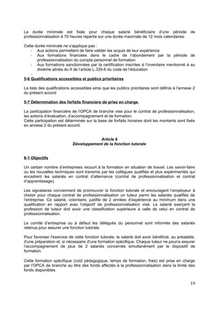 La durée minimale est fixée pour chaque salarié bénéficiaire d’une période de
professionnalisation à 70 heures répartie sur une durée maximale de 12 mois calendaires.
Cette durée minimale ne s’applique pas :
- Aux actions permettant de faire valider les acquis de leur expérience
- Aux formations financées dans le cadre de l’abondement par la période de
professionnalisation du compte personnel de formation
- Aux formations sanctionnées par la certification inscrites à l’inventaire mentionné à au
dixième alinéa du II de l’article L.335-6 du code de l’éducation
-
5-6 Qualifications accessibles et publics prioritaires
La liste des qualifications accessibles ainsi que les publics prioritaires sont définis à l’annexe 2
du présent accord
5-7 Détermination des forfaits financiers de prise en charge
La participation financière de l’OPCA de branche vise pour le contrat de professionnalisation,
les actions d’évaluation, d’accompagnement et de formation.
Cette participation est déterminée sur la base de forfaits horaires dont les montants sont fixés
en annexe 2 du présent accord.
Article 6
Développement de la fonction tutorale
6-1 Objectifs
Un certain nombre d’entreprises recourt à la formation en situation de travail. Les savoir-faire
ou les nouvelles techniques sont transmis par les collègues qualifiés et plus expérimentés qui
encadrent les salariés en contrat d’alternance (contrat de professionnalisation et contrat
d’apprentissage).
Les signataires conviennent de promouvoir la fonction tutorale et encouragent l’employeur à
choisir pour chaque contrat de professionnalisation un tuteur parmi les salariés qualifiés de
l’entreprise. Ce salarié, volontaire, justifie de 2 années d’expérience au minimum dans une
qualification en rapport avec l’objectif de professionnalisation visé. Le salarié exerçant la
profession de tuteur doit avoir une classification supérieure à celle de celui en contrat de
professionnalisation.
Le comité d’entreprise ou à défaut les délégués du personnel sont informés des salariés
retenus pour assurer une fonction tutorale.
Pour favoriser l'exercice de cette fonction tutorale, le salarié doit avoir bénéficié, au préalable,
d'une préparation et, si nécessaire d'une formation spécifique. Chaque tuteur ne pourra assurer
l’accompagnement de plus de 2 salariés concernés simultanément par le dispositif de
formation.
Cette formation spécifique (coût pédagogique, temps de formation, frais) est prise en charge
par l’OPCA de branche au titre des fonds affectés à la professionnalisation dans la limite des
fonds disponibles.
19
 