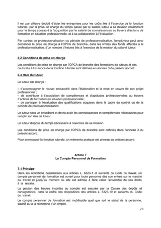 Il est par ailleurs décidé d’aider les entreprises pour les coûts liés à l’exercice de la fonction
tutorale, par la prise en charge du temps passé par le salarié tuteur à sa mission notamment
pour le temps consacré à l’acquisition par le salarié de connaissances au travers d’actions de
formation en situation professionnelle, et à sa collaboration à l’évaluation.
Par contrat de professionnalisation ou période de professionnalisation, l’employeur peut ainsi
demander la prise en charge à l’OPCA de branche, dans les limites des fonds affectés à la
professionnalisation, d’un nombre d’heures liés à l’exercice de la mission du salarié tuteur.
6-2 Conditions de prise en charge
Les conditions de prise en charge par l’OPCA de branche des formations de tuteurs et des
couts liés à l’exercice de la fonction tutorale sont définies en annexe 3 du présent accord.
6-3 Rôle du tuteur
Le tuteur est chargé :
– d’accompagner le nouvel embauché dans l’élaboration et la mise en œuvre de son projet
professionnel ;
– de contribuer à l’acquisition de compétences et d’aptitudes professionnelles au travers
d’actions de formation en situation professionnelle ;
– de participer à l’évaluation des qualifications acquises dans le cadre du contrat ou de la
période de professionnalisation.
Le tuteur sera un encadrant et devra avoir les connaissances et compétences nécessaires pour
remplir son rôle de tuteur.
Le tuteur dispose du temps nécessaire à l’exercice de sa mission.
Les conditions de prise en charge par l’OPCA de branche sont définies dans l’annexe 3 du
présent accord.
Pour promouvoir la fonction tutorale, un mémento pratique est annexé au présent accord.
Article 7
Le Compte Personnel de Formation
7-1 Principe
Dans les conditions déterminées aux articles L. 6323-1 et suivants du Code du travail, un
compte personnel de formation est ouvert pour toute personne dès son entrée sur le marché
du travail et jusqu’au moment où elle est admise à faire valoir l’ensemble de ses droits
à la retraite.
La gestion des heures inscrites au compte est assurée par la Caisse des dépôts et
consignations, dans le cadre des dispositions des articles L. 6323-10 et suivants du Code
du travail.
Le compte personnel de formation est mobilisable quel que soit le statut de la personne,
salarié ou à la recherche d’un emploi.
20
 