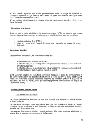 7° aux salariés reprenant leur activité professionnelle après un congé de maternité ou
d’adoption, après un congé parental d’éducation, ou après une absence de longue durée
pour cause de maladie ou d’accident ;
8° aux salariés bénéficiaires de l’obligation d’emploi mentionnés à l’article L. 5212-13 du
Code du travail.
Formations prioritaires
Quel que soit le public bénéficiaire, les abondements, par l’OPCA de branche, des heures
inscrites au compte personnel de formation sont, en priorité, attribués pour les formations :
- inscrites sur la liste de la CPNE ;
- mises en œuvre, avec l’accord de l’employeur, en partie en dehors du temps
de travail ;
Formations éligibles
Les formations éligibles au CPF sont celles inscrites sur :
- la liste de la CPNE et/ou de la CPREFP
- la liste élaborée par le comité paritaire interprofessionnel national pour l’emploi et la
formation (Copanef) ;
- la liste élaborée par le comité paritaire interprofessionnel régional pour l’emploi et la
formation (Coparef) de la région où travaille le salarié.
Sont également éligibles les formations permettant d’acquérir le socle de connaissances et
de compétences défini par décret dont notamment le décret 2014-1119 du 02 octobre 2014
relatif aux formations éligibles au compte personnel de formation. (Articles R 6323-8 à 11
nouveaux du code du travail), ainsi que l’accompagnement à la validation des acquis de
l’expérience (VAE).
7-5 Modalités de mise en œuvre
7-5-1 Mobilisation du compte
Le compte personnel de formation ne peut être mobilisé qu’à l’initiative du salarié ou avec
son accord exprès.
Le salarié qui souhaite mobiliser son compte personnel de formation doit demander l’accord
préalable de son employeur. Il peut également mobiliser son compte personnel de formation
sans l’accord de son employeur.
Les périodes de professionnalisation peuvent également être mises en œuvre à l’initiative du
salarié dans le cadre du compte personnel de formation.
22
 