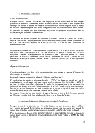 a) Demande à l’employeur
Forme de la demande
Lorsqu’il souhaite obtenir l’accord de son employeur sur la mobilisation de son compte
personnel de formation, notamment afin de mettre en œuvre une action en tout ou partie sur
le temps de travail, le salarié lui adresse une demande au moins 60 jours avant le début
de l’action. Ce délai est porté à au moins 120 jours lorsque la formation dure au moins 6 mois.
La demande du salarié peut être formulée à l’occasion de l’entretien professionnel dans le
cadre des règles énoncées précédemment.
La demande du salarié comporte les mentions suivantes : intitulé et contenu de l’action ;
nombre d’heures de compte personnel de formation mobilisées par le salarié ; calendrier de
l’action ; part de l’action réalisée sur le temps de travail ; coût de l’action ; prestataire de
formation pressenti.
Lorsque la mobilisation du compte personnel de formation a pour objet de mettre en œuvre
une action d’accompagnement à la VAE, la demande du salarié comporte les mentions
suivantes : diplôme, titre ou certificat de qualification visé ; nombre d’heures de compte
personnel de formation mobilisées par le salarié ; calendrier de l’action ; part de l’action
réalisée sur le temps de travail ; coût de l’action ; prestataire des actions d’accompagnement
pressenti.
Réponse de l’employeur
L’employeur dispose d’un délai de 30 jours calendaires pour notifier sa réponse. L’absence de
réponse vaut acceptation.
Lorsque la réponse est négative, elle est notifiée au salarié par écrit.
En application du deuxième alinéa de l’article L. 6323-17 du Code du travail, en cas de
mobilisation du compte pour mettre en œuvre une formation au titre de l’article L. 6323-13,
ou une formation permettant d’acquérir le socle de connaissances et de compétences
déterminé par décret, ou encore l’accompagnement à la VAE, l’employeur ne peut pas refuser
la mise en œuvre du compte en tout ou partie sur le temps de travail. Il peut néanmoins
refuser le calendrier de mise en œuvre proposé par le salarié.
Le refus de l’employeur ne peut conduire à reporter la mise en œuvre de la formation au-delà
de 12 mois à compter de la date initialement prévue pour le début de l’action.
b) Absence de demande à l’employeur ou refus de l’employeur
Lorsque le salarié ne souhaite pas demander l’accord de son employeur pour mobiliser
son compte personnel de formation, ou lorsque ce dernier n’a pas donné son accord, le
salarié peut mobiliser son compte personnel de formation en dehors du temps de travail.
Pour l’accompagner dans le choix de la formation et de ses modalités de mise en œuvre, le
salarié peut recourir au conseil en évolution professionnelle visé à l’article L. 6111-6 du Code
du travail.
23
 