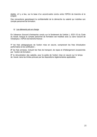 établie, s’il y a lieu, sur la base d’un accord-cadre conclu entre l’OPCA de branche et le
FPSPP.
Ces conventions garantissent la confidentialité de la démarche du salarié qui mobilise son
compte personnel de formation.
b) Les éléments pris en charge
En l’absence d’accord d’entreprise conclu sur le fondement de l’article L. 6331-10 du Code
du travail, lorsque le compte personnel de formation est mobilisé avec ou sans l’accord de
l’employeur, l’OPCA de branche finance :
1° les frais pédagogiques de l’action mise en œuvre, comprenant les frais d’évaluation
performative et de certification ;
2° les frais annexes, incluant les frais de transport, de repas et d’hébergement occasionnés
par l’action de formation ;
3° la rémunération des salariés, pour la partie de l’action mise en œuvre sur le temps
de travail, dans les limites prévues par les dispositions réglementaires applicables
25
 