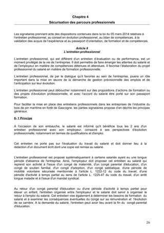 Chapitre 4
Sécurisation des parcours professionnels
Les signataires prennent acte des dispositions contenues dans la loi du 05 mars 2014 relatives à
l’entretien professionnel, au conseil en évolution professionnel, au bilan de compétences, à la
validation des acquis de l’expérience et au passeport d’orientation, de formation et de compétences.
Article 8
L’entretien professionnel
L’entretien professionnel, qui est différent d’un entretien d’évaluation ou de performance, est un
moment privilégié de la vie de l’entreprise. Il doit permettre de faire émerger les attentes du salarié et
de l’employeur en matière de compétences détenues et attendues. Il favorise l’élaboration du projet
professionnel du salarié en matière de formation professionnelle.
L’entretien professionnel, de par le dialogue qu’il favorise au sein de l’entreprise, jouera un rôle
important dans la mise en œuvre de la démarche de gestion prévisionnelle des emplois et de
l’anticipation sur leur évolution.
L’entretien professionnel peut déboucher notamment sur des propositions d’actions de formation ou
des projets d’évolution professionnelle, et avec l’accord du salarié être porté sur son passeport
formation.
Pour faciliter la mise en place des entretiens professionnels dans les entreprises de l’industrie du
bois de pin maritime en forêt de Gascogne, les parties signataires propose d’en décrire les principes
généraux.
8- 1 Principe
A l'occasion de son embauche, le salarié est informé qu'il bénéficie tous les 2 ans d'un
entretien professionnel avec son employeur, consacré à ses perspectives d'évolution
professionnelle, notamment en termes de qualifications et d'emploi.
Cet entretien ne porte pas sur l'évaluation du travail du salarié et doit donner lieu à la
rédaction d'un document écrit dont une copie est remise au salarié.
L'entretien professionnel est proposé systématiquement à certains salariés ayant eu une longue
période d'absence de l'entreprise. Ainsi, l'employeur doit proposer cet entretien au salarié qui
reprend son activité à l'issue d'un congé de maternité, d'un congé parental d'éducation, d'un
congé de soutien familial, d'un congé d'adoption, d'un congé sabbatique, d'une période de
mobilité volontaire sécurisée mentionnée à l'article L. 1222-12 du code du travail, d'une
période d'activité à temps partiel au sens de l'article L. 1225-47 du code du travail, d'un arrêt
longue maladie et à l'issue d'un mandat syndical.
Au retour d'un congé parental d'éducation ou d'une période d'activité à temps partiel pour
élever un enfant, l'entretien organisé entre l'employeur et le salarié doit servir à organiser le
retour à l'emploi du salarié. Cet entretien vise également à déterminer les besoins de formation du
salarié et à examiner les conséquences éventuelles du congé sur sa rémunération et l'évolution
de sa carrière. A la demande du salarié, l'entretien peut avoir lieu avant la fin du congé parental
d'éducation.
26
 