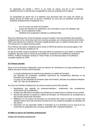En application de l’article L. 6315-1, II, du Code du travail, tous les 6 ans, l’entretien
professionnel fait un état des lieux récapitulatif du parcours professionnel du salarié
Ce récapitulatif qui donne lieu à la rédaction d'un document dont une copie est remise au
salarié permet de vérifier que ce dernier a bénéficié au cours des six dernières années des
entretiens professionnels et d'apprécier s'il a :
- suivi au moins une action de formation ;
- acquis des éléments de certification, par la formation ou par une validation des
acquis de son expérience (VAE) ;
- bénéficié d'une progression salariale ou professionnelle.
Dans les entreprises d’au moins 50 salariés, lorsque le salarié n’aura pas bénéficié des entretiens
professionnels et d’au moins deux des trois mesures susvisées, son compte personnel de formation
(CPF) sera abondé d’un crédit de 100 heures supplémentaires pour un salarié à temps plein ou de
130 heures pour un salarié à temps partiel.
Pour financer ces heures, l’entreprise devra verser à l’OPCA de branche une somme égale à 100
heures (ou 130 heures) multiplié par 30.
En cas de contrôle, lorsque l’entreprise n’aura pas opéré ce versement ou aura opéré un versement
insuffisant, elle sera mise en demeure de procéder au versement de l’insuffisance constatée à
l’OPCA. A défaut l’entreprise versera au Trésor Public un montant équivalent à l’insuffisance
constatée majorée de 100%
8-2 Thèmes abordés
Dans le but de favoriser l’adéquation entre les besoins de l’entreprise et le projet professionnel du
salarié, les points suivants seront abordés :
- Le projet professionnel du salarié et ses attentes en matière de formation ;
- Les réponses de l’entreprise, identifiant notamment les compétences attendues et les
formations qui ont été suivies ;
- Un point sur les dispositifs de formation (plan de formation, périodes de professionnalisation,
VAE, CIF, bilan de compétences..)
-
Au cours de l’entretien professionnel, les points suivants pourront être abordés.
 Identification des objectifs de professionnalisation : amélioration des compétences,
renforcement de la qualification,…
 Analyse des difficultés éventuelles rencontrées par le salarié dans la maîtrise de son activité
 Recueil des attentes du salarié en matière de formation, de renforcement de compétences et
des souhaits personnels d’évolution
 Réflexions sur les actions de formation qui pourraient être mises en place en fonction des
objectifs retenus et/ou des évolutions prévues et sur les conditions possibles de réalisation de
ces actions
 Information sur les dispositifs relatifs à l’orientation et à la formation tout au long de la vie,
notamment en application des nouveaux dispositifs (DIF, professionnalisation, …)
8-3 Mise en œuvre de l’entretien professionnel
Initiative de l’entretien professionnel
27
 