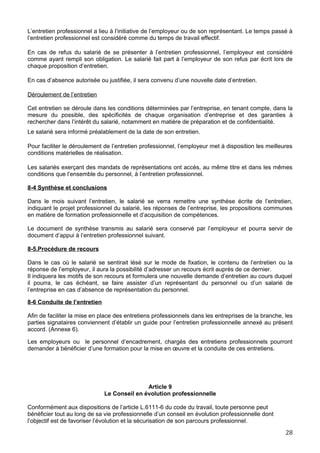 L’entretien professionnel a lieu à l’initiative de l’employeur ou de son représentant. Le temps passé à
l’entretien professionnel est considéré comme du temps de travail effectif.
En cas de refus du salarié de se présenter à l’entretien professionnel, l’employeur est considéré
comme ayant rempli son obligation. Le salarié fait part à l’employeur de son refus par écrit lors de
chaque proposition d’entretien.
En cas d’absence autorisée ou justifiée, il sera convenu d’une nouvelle date d’entretien.
Déroulement de l’entretien
Cet entretien se déroule dans les conditions déterminées par l’entreprise, en tenant compte, dans la
mesure du possible, des spécificités de chaque organisation d’entreprise et des garanties à
rechercher dans l’intérêt du salarié, notamment en matière de préparation et de confidentialité.
Le salarié sera informé préalablement de la date de son entretien.
Pour faciliter le déroulement de l’entretien professionnel, l’employeur met à disposition les meilleures
conditions matérielles de réalisation.
Les salariés exerçant des mandats de représentations ont accès, au même titre et dans les mêmes
conditions que l’ensemble du personnel, à l’entretien professionnel.
8-4 Synthèse et conclusions
Dans le mois suivant l’entretien, le salarié se verra remettre une synthèse écrite de l’entretien,
indiquant le projet professionnel du salarié, les réponses de l’entreprise, les propositions communes
en matière de formation professionnelle et d’acquisition de compétences.
Le document de synthèse transmis au salarié sera conservé par l’employeur et pourra servir de
document d’appui à l’entretien professionnel suivant.
8-5.Procédure de recours
Dans le cas où le salarié se sentirait lésé sur le mode de fixation, le contenu de l’entretien ou la
réponse de l’employeur, il aura la possibilité d’adresser un recours écrit auprès de ce dernier.
Il indiquera les motifs de son recours et formulera une nouvelle demande d’entretien au cours duquel
il pourra, le cas échéant, se faire assister d’un représentant du personnel ou d’un salarié de
l’entreprise en cas d’absence de représentation du personnel.
8-6 Conduite de l’entretien
Afin de faciliter la mise en place des entretiens professionnels dans les entreprises de la branche, les
parties signataires conviennent d’établir un guide pour l’entretien professionnelle annexé au présent
accord. (Annexe 6).
Les employeurs ou le personnel d’encadrement, chargés des entretiens professionnels pourront
demander à bénéficier d’une formation pour la mise en œuvre et la conduite de ces entretiens.
Article 9
Le Conseil en évolution professionnelle
Conformément aux dispositions de l’article L.6111-6 du code du travail, toute personne peut
bénéficier tout au long de sa vie professionnelle d’un conseil en évolution professionnelle dont
l’objectif est de favoriser l’évolution et la sécurisation de son parcours professionnel.
28
 