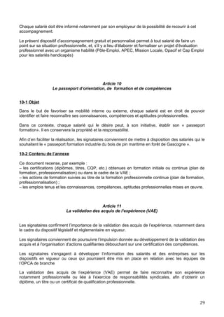 Chaque salarié doit être informé notamment par son employeur de la possibilité de recourir à cet
accompagnement.
Le présent dispositif d’accompagnement gratuit et personnalisé permet à tout salarié de faire un
point sur sa situation professionnelle, et, s’il y a lieu d’élaborer et formaliser un projet d’évaluation
professionnel avec un organisme habilité (Pôle-Emploi, APEC, Mission Locale, Opacif et Cap Emploi
pour les salariés handicapés)
Article 10
Le passeport d’orientation, de formation et de compétences
10-1 Objet
Dans le but de favoriser sa mobilité interne ou externe, chaque salarié est en droit de pouvoir
identifier et faire reconnaître ses connaissances, compétences et aptitudes professionnelles.
Dans ce contexte, chaque salarié qui le désire peut, à son initiative, établir son « passeport
formation». Il en conservera la propriété et la responsabilité.
Afin d’en faciliter la réalisation, les signataires conviennent de mettre à disposition des salariés qui le
souhaitent le « passeport formation industrie du bois de pin maritime en forêt de Gascogne ».
10-2 Contenu de l’annexe
Ce document recense, par exemple :
– les certifications (diplômes, titres, CQP, etc.) obtenues en formation initiale ou continue (plan de
formation, professionnalisation) ou dans le cadre de la VAE ;
– les actions de formation suivies au titre de la formation professionnelle continue (plan de formation,
professionnalisation) ;
– les emplois tenus et les connaissances, compétences, aptitudes professionnelles mises en œuvre.
Article 11
La validation des acquis de l’expérience (VAE)
Les signataires confirment l’importance de la validation des acquis de l’expérience, notamment dans
le cadre du dispositif législatif et réglementaire en vigueur.
Les signataires conviennent de poursuivre l’impulsion donnée au développement de la validation des
acquis et à l'organisation d'actions qualifiantes débouchant sur une certification des compétences.
Les signataires s’engagent à développer l’information des salariés et des entreprises sur les
dispositifs en vigueur ou ceux qui pourraient être mis en place en relation avec les équipes de
l’OPCA de branche
La validation des acquis de l’expérience (VAE) permet de faire reconnaître son expérience
notamment professionnelle ou liée à l’exercice de responsabilités syndicales, afin d’obtenir un
diplôme, un titre ou un certificat de qualification professionnelle.
29
 
