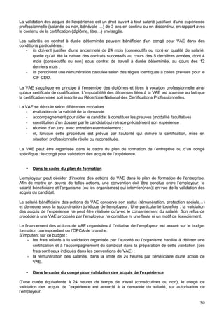 La validation des acquis de l’expérience est un droit ouvert à tout salarié justifiant d’une expérience
professionnelle (salariée ou non, bénévole …) de 3 ans en continu ou en discontinu, en rapport avec
le contenu de la certification (diplôme, titre…) envisagée.
Les salariés en contrat à durée déterminée peuvent bénéficier d’un congé pour VAE dans des
conditions particulières :
- ils doivent justifier d’une ancienneté de 24 mois (consécutifs ou non) en qualité de salarié,
quelle qu’ait été la nature des contrats successifs au cours des 5 dernières années, dont 4
mois (consécutifs ou non) sous contrat de travail à durée déterminée, au cours des 12
derniers mois ;
- ils perçoivent une rémunération calculée selon des règles identiques à celles prévues pour le
CIF-CDD.
La VAE s’applique en principe à l’ensemble des diplômes et titres à vocation professionnelle ainsi
qu’aux certificats de qualification. L’imputabilité des dépenses liées à la VAE est soumise au fait que
la certification visée soit inscrite au Répertoire National des Certifications Professionnelles.
La VAE se déroule selon différentes modalités :
- évaluation de la validité de la demande
- accompagnement pour aider le candidat à constituer les preuves (modalité facultative)
- constitution d’un dossier par le candidat qui retrace précisément son expérience ;
- réunion d’un jury, avec entretien éventuellement ;
- et, lorsque cette procédure est prévue par l’autorité qui délivre la certification, mise en
situation professionnelle réelle ou reconstituée.
La VAE peut être organisée dans le cadre du plan de formation de l’entreprise ou d’un congé
spécifique : le congé pour validation des acquis de l’expérience.
 Dans le cadre du plan de formation
L’employeur peut décider d’inscrire des actions de VAE dans le plan de formation de l’entreprise.
Afin de mettre en œuvre de telles actions, une convention doit être conclue entre l’employeur, le
salarié bénéficiaire et l’organisme (ou les organismes) qui intervien(nen)t en vue de la validation des
acquis du candidat.
Le salarié bénéficiaire des actions de VAE conserve son statut (rémunération, protection sociale…)
et demeure sous la subordination juridique de l’employeur. Une particularité toutefois : la validation
des acquis de l’expérience ne peut être réalisée qu’avec le consentement du salarié. Son refus de
procéder à une VAE proposée par l’employeur ne constitue ni une faute ni un motif de licenciement.
Le financement des actions de VAE organisées à l’initiative de l’employeur est assuré sur le budget
formation correspondant ou l’OPCA de branche.
S’imputent sur ce budget :
- les frais relatifs à la validation organisée par l’autorité ou l’organisme habilité à délivrer une
certification et à l’accompagnement du candidat dans la préparation de cette validation (ces
frais sont ceux indiqués dans les conventions de VAE) ;
- la rémunération des salariés, dans la limite de 24 heures par bénéficiaire d’une action de
VAE.
 Dans le cadre du congé pour validation des acquis de l’expérience
D’une durée équivalente à 24 heures de temps de travail (consécutives ou non), le congé de
validation des acquis de l’expérience est accordé à la demande du salarié, sur autorisation de
l’employeur.
30
 