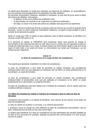 Le salarié peut demander ce congé pour participer aux épreuves de validation, et, éventuellement,
pour les périodes d’accompagnement à la préparation de cette validation.
Sa demande d’autorisation d’absence, adressée à l’employeur au plus tard 60 jours avant le début
des actions de validation, doit préciser :
- le diplôme, le titre ou le certificat de qualification visé ;
- la dénomination de l’autorité ou de l’organisme qui délivre la certification ;
- les dates, la nature et la durée des actions de validation des acquis de son expérience.
L’employeur informe le salarié par écrit de sa décision dans les 30 jours qui suivent la réception de la
demande : accord ou report motivé de l’autorisation d’absence. Le report ne peut excéder 6 mois à
compter de la demande du salarié.
Après un congé pour VAE, le salarié ne peut prétendre, dans la même entreprise, au bénéfice d’un
nouveau congé VAE avant un an.
À la demande du salarié, le FONGECIF dont l’entreprise relève peut prendre en charge la
rémunération et les éventuels frais liés à la VAE. Dès lors qu’il a obtenu de cet organisme la prise en
charge des dépenses liées à son congé, le salarié perçoit une rémunération égale à celle qu’il aurait
reçue s’il était resté à son poste de travail. La rémunération est versée par l’employeur, qui est
remboursé par l’organisme.
Article 12
Le bilan de compétences et le congé de bilan de compétences
Tout salarié peut demander à bénéficier d’un bilan de compétences.
Le bilan de compétences a pour objet de permettre au salarié d’analyser ses compétences
professionnelles ainsi que ses aptitudes et motivations afin de définir un projet professionnel et, le
cas échéant, un projet de formation.
Le bilan de compétences a pour objet de permettre au salarié d’analyser ces compétences
professionnelles et personnelles ainsi que ses aptitudes et motivations et de définir un projet
professionnel et, le cas échéant, un projet de formation.
Ce bilan de compétences peut être réalisé soit à l’initiative de l’employeur, soit du salarié selon les
conditions définies ci-dessous :
12-1 Bilan de compétences réalisé à l’initiative de l’employeur dans le cadre du plan de
formation
L’employeur peut proposer à un salarié de bénéficier, sous réserve de son accord, d’une action de
bilan de compétences.
Le refus du salarié ne constitue ni une faute, ni un motif de licenciement.
L ‘employeur prend en charge les coûts afférents au bilan de compétences (rémunération, coût du
bilan, remboursement de frais) sur leur plan de formation.
Le salarié ayant bénéficié d’un bilan de compétences est seul destinataire des résultats détaillés de
ce bilan et d’un document de synthèse, lesquels ne peuvent être communiqués à un tiers qu’avec
l’accord du salarié.
31
 