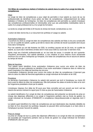 12-2 Bilan de compétence réalisé à l’initiative du salarié dans le cadre d’un congé de bilan de
compétences
Objet
Le congé de bilan de compétences a pour objet de permettre à tout salarié au cours de sa vie
professionnelle de bénéficier d’une action de bilan de compétences, indépendamment de celles
réalisées à l’initiative de l’entreprise. Ce bilan de compétences doit permettre au salarié d’analyser
ses compétences professionnelles et individuelles ainsi que ses potentialités mobilisables dans le
cadre d’un projet professionnel ou d’un projet de formation.
La durée du congé est limitée à 24 heures du temps de travail, consécutives ou non.
L’action de bilan donne lieu à un document de synthèse à l’usage du salarié.
Autorisation d’absence
L’ouverture du droit au congé de bilan de compétences des salariés est fixée à cinq ans consécutifs
ou non en qualité de salarié, quelle qu’ait été la nature des contrats de travail successifs dont douze
mois dans l’entreprise.
Pour les salariés qui ont été titulaires de CDD, la condition requise est de 24 mois, en qualité de
salarié, au cours des 5 dernières années dont 4 mois sous CDD au cours des 12 derniers mois.
Après vingt ans d’activité professionnelle et, en tout état de cause, à compter de son quarante-
cinquième anniversaire, tout salarié bénéficie, à son initiative et sous réserve d'une ancienneté
minimum d'un an dans l’entreprise qui l'emploie, d'un bilan de compétences mis en œuvre en dehors
du temps de travail.
Délai de franchise
Tout salarié ayant bénéficié d’une autorisation d’absence pour suivre une action de bilan de
compétences ne peut prétendre au bénéfice d’une autre autorisation d’absence dans le même but
avant l’expiration d’un délai de franchise de cinq ans.
L’autorisation d’absence donnée pour suivre une action de bilan de compétences n’intervient pas
dans le calcul du délai de franchise applicable au congé individuel de formation et de VAE.
Procédure
La demande d’autorisation d’absence du salarié doit parvenir par écrit à l'employeur au moins 60
jours avant le début du bilan de compétences. Elle doit préciser les dates et durée du bilan et le nom
de l'organisme prestataire choisi par le salarié.
L'employeur dispose d'un délai de 30 jours pour faire connaître soit son accord par écrit, soit les
raisons de service motivant le report pour 6 mois au plus de l'autorisation d'absence.
Le salarié bénéficiaire d’un congé de bilan de compétences doit présenter sa demande de prise en
charge des dépenses afférentes à ce congé à l’organisme paritaire visé au fonds de gestion du
congé individuel de formation (FONGECIF) à compétence interprofessionnelle et régionale dont il
relève.
Le salarié ayant bénéficié d’un bilan de compétences est seul destinataire des résultats détaillés de
ce bilan et d’un document de synthèse, lesquels ne peuvent être communiqués à un tiers (donc à
l’employeur) qu’avec l’accord du salarié.
Prise en charge
La prise en charge de tout ou partie des dépenses afférentes à ce congé de bilan de compétences
est accordée par l’organisme paritaire visé au fonds de gestion du congé individuel de formation
(FONGECIF) dès lors que :
32
 