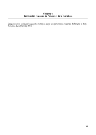 Chapitre 6
Commission régionale de l’emploi et de la formation.
Les partenaires sociaux s’engagent à mettre en place une commission régionale de l’emploi et de la
formation durant l’année 2016.
35
 