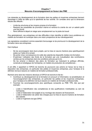 Chapitre 7
Mesures d’accompagnement en faveur des PME
Les obstacles au développement de la formation dans les petites et moyennes entreprises tiennent
davantage à l’effet de taille qu’à la spécificité de leur activité. On constate ainsi que la dimension
réduite des effectifs :
- Limite les structures et les moyens propres à la formation
- Restreint les possibilités de promotion interne et renforce la crainte de voir un salarié partir
une fois formé,
- Rend difficile le départ en stage sans remplacement sur le poste de travail
Plus généralement, ces entreprises ont des difficultés à bien identifier et définir leurs problèmes en
matière de formation et à anticiper dans une vision prospective de leur développement.
Les signataires considèrent comme essentiel d’encourager et de promouvoir le développement de la
formation dans ces entreprises.
Ceci implique
- De les accompagner dans leurs projets, par la mise en œuvre d’actions plus spécifiquement
axées sur l’aide et le conseil,
- De porter à leur connaissance et à celle des salariés les dispositifs d’aides à la formation,
- D’optimiser l’utilisation des fonds de la formation par une mutualisation des contributions
verrées par les entreprises dans les conditions prévues par la loi,
- De les amener à élaborer des plans de formation qui traduisent la politique affirmée,
construite et stratégique de l’entreprise, en matière de production de compétences ;
A cet effet, il appartient à l’OPCA de branche de poursuivre ses actions en faveur de la mise à
disposition des entreprises, en particulier des petites et moyennes entreprises, pour l’analyse et la
définition de leurs besoins en matière de formation professionnelle,
Rentrent ainsi dans les missions dévolues à l’OPCA de branche le fait de :
 Contribuer au développement de la formation et concourir à l’information, la sensibilisation et
l’accompagnement des entreprises, en particulier les petites et les moyennes entreprises,
pour l’analyse et la définition de leurs besoins en matière de formation professionnelle,
 Favoriser les accompagnements plus spécifiques consacrés au PME TPE, tels que par
exemple :
- L’aide à l’identification des compétences et des qualifications mobilisables au sein de
l’entreprise,
- L’aide à l’élaboration de budgets et au montage des dossiers de financement,
- L’aide à l’élaboration de cahier des charges pour la mise en œuvre d’actions de formation
des salariés
- L’aide à l’ingénierie de type GPEC
36
 
