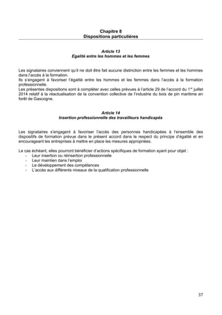 Chapitre 8
Dispositions particulières
Article 13
Egalité entre les hommes et les femmes
Les signataires conviennent qu’il ne doit être fait aucune distinction entre les femmes et les hommes
dans l’accès à la formation.
Ils s’engagent à favoriser l’égalité entre les hommes et les femmes dans l’accès à la formation
professionnelle.
Les présentes dispositions sont à compléter avec celles prévues à l’article 29 de l’accord du 1er
juillet
2014 relatif à la réactualisation de la convention collective de l’industrie du bois de pin maritime en
forêt de Gascogne.
Article 14
Insertion professionnelle des travailleurs handicapés
Les signataires s’engagent à favoriser l’accès des personnes handicapées à l’ensemble des
dispositifs de formation prévue dans le présent accord dans le respect du principe d’égalité et en
encourageant les entreprises à mettre en place les mesures appropriées.
Le cas échéant, elles pourront bénéficier d’actions spécifiques de formation ayant pour objet :
- Leur insertion ou réinsertion professionnelle
- Leur maintien dans l’emploi
- Le développement des compétences
- L’accès aux différents niveaux de la qualification professionnelle
37
 