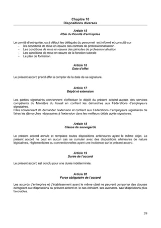 Chapitre 10
Dispositions diverses
Article 15
Rôle du Comité d’entreprise
Le comité d’entreprise, ou à défaut les délégués du personnel est informé et consulté sur
- les conditions de mise en œuvre des contrats de professionnalisation
- Les conditions de mise en œuvre des périodes de professionnalisation
- Les conditions de mise en œuvre de la fonction tutorale
- Le plan de formation.
Article 16
Date d’effet
Le présent accord prend effet à compter de la date de sa signature.
Article 17
Dépôt et extension
Les parties signataires conviennent d’effectuer le dépôt du présent accord auprès des services
compétents du Ministère du travail en confiant les démarches aux Fédérations d’employeurs
signataires.
Elles conviennent de demander l’extension et confient aux Fédérations d’employeurs signataires de
faires les démarches nécessaires à l’extension dans les meilleurs délais après signatures.
Article 18
Clause de sauvegarde
Le présent accord annule et remplace toutes dispositions antérieures ayant le même objet. Le
présent accord ne peut en aucun cas se cumuler avec des dispositions ultérieures de nature
législatives, réglementaires ou conventionnelles ayant une incidence sur le présent accord.
Article 19
Durée de l’accord
Le présent accord est conclu pour une durée indéterminée.
Article 20
Force obligatoire de l’accord
Les accords d’entreprise et d’établissement ayant le même objet ne peuvent comporter des clauses
dérogeant aux dispositions du présent accord et, le cas échéant, ses avenants, sauf dispositions plus
favorables.
39
 