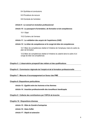 8-4 Synthèse et conclusions
8-5 Procédure de recours
8-6 Conduite de l’entretien
Article 9 : Le conseil en évolution professionnel
Article 10 : Le passeport d’orientation, de formation et de compétences
10-1 Objet
10-2 Contenu de l’annexe
Article 11 : La validation des acquis de l’expérience (VAE)
Article 12 : Le bilan de compétences et le congé de bilan de compétences
12-1 Bilan de compétences réalisé à l’initiative de l’employeur dans le cadre du
plan de formation
12-2 Bilan de compétences réalisé à l’initiative du salarié dans le cadre d’un
congé de bilan de compétences
Chapitre 5 : L’observatoire prospectif des métiers et des qualifications
Chapitre 6 : Commission régionale de l’emploi et de la formation professionnelle
Chapitre 7 : Mesures d’accompagnement en faveur des PME
Chapitre 8: Dispositions particulières
Article 13 : Egalité entre les hommes et les femmes
Article 14 : Insertion professionnelle des travailleurs handicapés
Chapitre 9 : Collecte des contributions par l’OPCA de branche
Chapitre 10 : Dispositions diverses
Article 15 : Rôle du Comité d’entreprise
Article 16 : Date d’effet
Article 17 : Dépôt et extension
4
 
