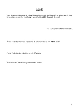 Article 21
Adhésion
Toute organisation syndicale ou toute entreprise peut adhérer ultérieurement au présent accord dans
les conditions et selon les modalités prévues à l’article L.2261-3 du code du travail.
Fait à Gradignan, le 18 novembre 2015
Pour la Fédération Nationale des salariés de la Construction et Bois (FNCB-CFDT)
Pour la Fédération des Industries du Bois d’Aquitaine
Pour l’Union des Industries Régionales de Pin Maritime
40
 