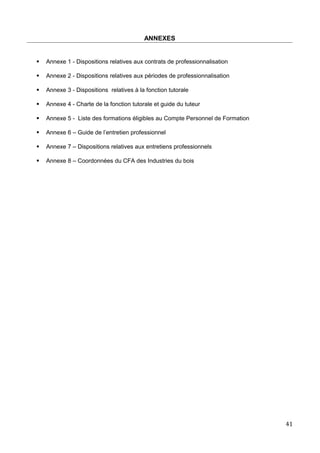 ANNEXES
 Annexe 1 - Dispositions relatives aux contrats de professionnalisation
 Annexe 2 - Dispositions relatives aux périodes de professionnalisation
 Annexe 3 - Dispositions relatives à la fonction tutorale
 Annexe 4 - Charte de la fonction tutorale et guide du tuteur
 Annexe 5 - Liste des formations éligibles au Compte Personnel de Formation
 Annexe 6 – Guide de l’entretien professionnel
 Annexe 7 – Dispositions relatives aux entretiens professionnels
 Annexe 8 – Coordonnées du CFA des Industries du bois
41
 