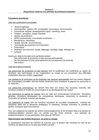 Annexe 2
Dispositions relatives aux périodes de professionnalisation
Formations prioritaires
Liste des qualifications accessibles
 Achat et logistique
 Administration : gestion, RH, comptabilité, informatique, communication
 Commercial, langues, développement export, marketing, vente
 Création, conception, design industriel
 Gestion de production,
 GPAO (automatisme, commandes numériques…)
 Maintenance, mécanique
 Qualité, sécurité, environnement
 Technologie de production et d’information
 Productique
 Opération de production, sciage, délignage, rabotage, triage, affutage, etc.
 Langues
Ayant pour objet la formation et le perfectionnement
- Des personnels de production et des services administratifs
- De l’encadrement et plus particulièrement de l’encadrement de proximité
- Des tuteurs
Liste des publics prioritaires
Les personnels de production ou des services dont la qualification est insuffisante au regard de
l’évolution des technologies et de l’organisation du travail ou qui rencontrent des difficultés
d’adaptation dans leur emploi, notamment :
Les opérateurs de production et les employés des services administratifs dont les postes intègrent
des technologies nouvelles, dont les taches deviennent plus complexes et gagnent en autonomie et
en réactivité.
Les personnels commerciaux qui doivent faire face aux enjeux des nouveaux marchés, des
nouveaux produits et modes de consommation et au développement de l’export
Les techniciens et agents de maitrise dont les rôles sont profondément transformés : formations
générale, formations développant les compétences techniques, notamment la recherche et
l’innovation et l’aptitude à animer des équipes.
Les ingénieurs et cadres dont les fonctions requièrent de nouvelles compétences : maitriser les
disciplines telles que la démarche stratégique, le marketing, l’analyse financière, le contrôle de
gestion, la logique approvisionnement…
Pour ces catégories de salariés les actions d’accompagnement et de formation liées à la période de
professionnalisation donnent lieu, en priorité sur les fonds réservés aux périodes de
professionnalisation, à une participation financière de l’OPCA3+.
Détermination des forfaits financiers de prise en charge
La participation financière de l’OPCA3 de branche, pour le secteur des industries du bois de pin
maritime est déterminée sur la base des forfaits suivants :
43
 