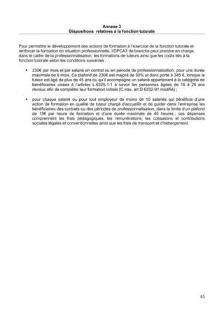 Annexe 3
Dispositions relatives à la fonction tutorale
Pour permettre le développement des actions de formation à l’exercice de la fonction tutorale et
renforcer la formation en situation professionnelle, l’OPCA3 de branche peut prendre en charge,
dans le cadre de la professionnalisation, les formations de tuteurs ainsi que les coûts liés à la
fonction tutorale selon les conditions suivantes :
 230€ par mois et par salarié en contrat ou en période de professionnalisation, pour une durée
maximale de 6 mois. Ce plafond de 230€ est majoré de 50% et donc porté à 345 €, lorsque le
tuteur est âgé de plus de 45 ans ou qu’il accompagne un salarié appartenant à la catégorie de
bénéficiaires visées à l’articles L.6325-1-1 à savoir les personnes âgées de 16 à 25 ans
révolus afin de compléter leur formation initiale (C.trav. art D 6332-91 modifié) ;
 pour chaque salarié ou pour tout employeur de moins de 10 salariés qui bénéficie d’une
action de formation en qualité de tuteur chargé d’accueillir et de guider dans l’entreprise les
bénéficiaires des contrats ou des périodes de professionnalisation, dans la limite d’un plafond
de 15€ par heure de formation et d’une durée maximale de 40 heures ; ces dépenses
comprennent les frais pédagogiques, les rémunérations, les cotisations et contributions
sociales légales et conventionnelles ainsi que les frais de transport et d’hébergement.
45
 