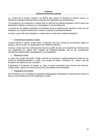Annexe 4
Charte de la fonction tutorale
La « Charte de la fonction tutorale » est définie pour assurer la réussite de chaque contrat ou
période de professionnalisation dans la branche de la fabrication de l’ameublement.
Tout employeur qui embauche un salarié dans le cadre de la professionnalisation met en œuvre les
dispositions relatives au tutorat pour accompagner le nouvel embauché.
Le tutorat est une relation particulière de formation entre un professionnel volontaire, choisi par son
employeur et un salarié embauché en contrat ou période de professionnalisation.
Le tuteur a pour rôle d’accompagner un salarié dans le cadre de la professionnalisation.
 Compétences requises du tuteur
Lorsqu’il choisit un salarié comme tuteur, l’employeur doit tenir compte de sa formation initiale ou
continue, de son niveau de qualification et de l’objectif à atteindre.
Le tuteur, choisi parmi les professionnels reconnus justifie de deux ans d’expérience minimum dans
une qualification en rapport avec l’objectif de professionnalisation visé et des compétences
nécessaires (relationnelles, pédagogiques, et managériales).
 Missions du tuteur
Le tuteur est chargé d’accueillir, d’aider, informer et de guider le salarié pendant la durée de son
contrat de professionnalisation. Il veille à son emploi du temps, participe à la liaison avec les
formateurs du salarié et à son évaluation.
Il appartient à l’employeur de laisser au tuteur le temps nécessaire pour exercer ses fonctions.
Chaque tuteur assure au maximum le suivi de trois salariés dans l’entreprise.
 Préparation à la fonction
Afin d’acquérir ou de consolider les capacités pédagogiques nécessaires et requises pour assurer le
tutorat, une formation pourra être dispensée au tuteur.
46
 