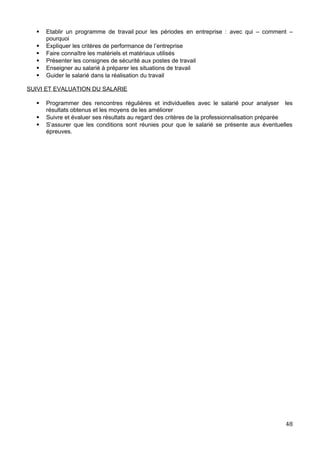  Etablir un programme de travail pour les périodes en entreprise : avec qui – comment –
pourquoi
 Expliquer les critères de performance de l’entreprise
 Faire connaître les matériels et matériaux utilisés
 Présenter les consignes de sécurité aux postes de travail
 Enseigner au salarié à préparer les situations de travail
 Guider le salarié dans la réalisation du travail
SUIVI ET EVALUATION DU SALARIE
 Programmer des rencontres régulières et individuelles avec le salarié pour analyser les
résultats obtenus et les moyens de les améliorer
 Suivre et évaluer ses résultats au regard des critères de la professionnalisation préparée
 S’assurer que les conditions sont réunies pour que le salarié se présente aux éventuelles
épreuves.
48
 