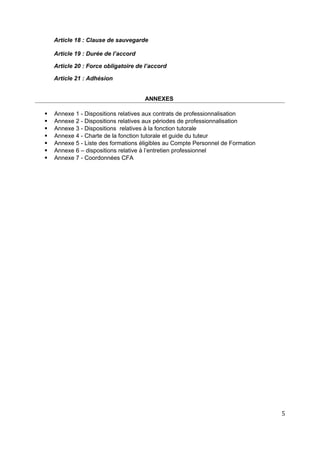 Article 18 : Clause de sauvegarde
Article 19 : Durée de l’accord
Article 20 : Force obligatoire de l’accord
Article 21 : Adhésion
ANNEXES
 Annexe 1 - Dispositions relatives aux contrats de professionnalisation
 Annexe 2 - Dispositions relatives aux périodes de professionnalisation
 Annexe 3 - Dispositions relatives à la fonction tutorale
 Annexe 4 - Charte de la fonction tutorale et guide du tuteur
 Annexe 5 - Liste des formations éligibles au Compte Personnel de Formation
 Annexe 6 – dispositions relative à l’entretien professionnel
 Annexe 7 - Coordonnées CFA
5
 