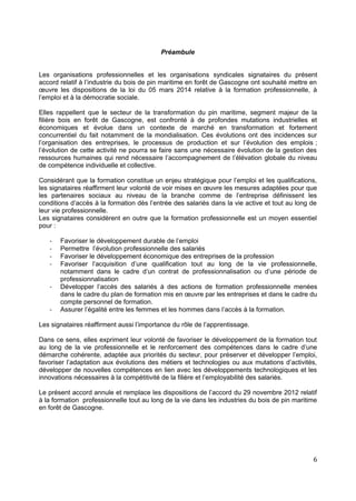 Préambule
Les organisations professionnelles et les organisations syndicales signataires du présent
accord relatif à l’industrie du bois de pin maritime en forêt de Gascogne ont souhaité mettre en
œuvre les dispositions de la loi du 05 mars 2014 relative à la formation professionnelle, à
l’emploi et à la démocratie sociale.
Elles rappellent que le secteur de la transformation du pin maritime, segment majeur de la
filière bois en forêt de Gascogne, est confronté à de profondes mutations industrielles et
économiques et évolue dans un contexte de marché en transformation et fortement
concurrentiel du fait notamment de la mondialisation. Ces évolutions ont des incidences sur
l’organisation des entreprises, le processus de production et sur l’évolution des emplois ;
l’évolution de cette activité ne pourra se faire sans une nécessaire évolution de la gestion des
ressources humaines qui rend nécessaire l’accompagnement de l’élévation globale du niveau
de compétence individuelle et collective.
Considérant que la formation constitue un enjeu stratégique pour l’emploi et les qualifications,
les signataires réaffirment leur volonté de voir mises en œuvre les mesures adaptées pour que
les partenaires sociaux au niveau de la branche comme de l’entreprise définissent les
conditions d’accès à la formation dès l’entrée des salariés dans la vie active et tout au long de
leur vie professionnelle.
Les signataires considèrent en outre que la formation professionnelle est un moyen essentiel
pour :
- Favoriser le développement durable de l’emploi
- Permettre l’évolution professionnelle des salariés
- Favoriser le développement économique des entreprises de la profession
- Favoriser l’acquisition d’une qualification tout au long de la vie professionnelle,
notamment dans le cadre d’un contrat de professionnalisation ou d’une période de
professionnalisation
- Développer l’accès des salariés à des actions de formation professionnelle menées
dans le cadre du plan de formation mis en œuvre par les entreprises et dans le cadre du
compte personnel de formation.
- Assurer l’égalité entre les femmes et les hommes dans l’accès à la formation.
Les signataires réaffirment aussi l’importance du rôle de l’apprentissage.
Dans ce sens, elles expriment leur volonté de favoriser le développement de la formation tout
au long de la vie professionnelle et le renforcement des compétences dans le cadre d’une
démarche cohérente, adaptée aux priorités du secteur, pour préserver et développer l’emploi,
favoriser l’adaptation aux évolutions des métiers et technologies ou aux mutations d’activités,
développer de nouvelles compétences en lien avec les développements technologiques et les
innovations nécessaires à la compétitivité de la filière et l’employabilité des salariés.
Le présent accord annule et remplace les dispositions de l’accord du 29 novembre 2012 relatif
à la formation professionnelle tout au long de la vie dans les industries du bois de pin maritime
en forêt de Gascogne.
6
 