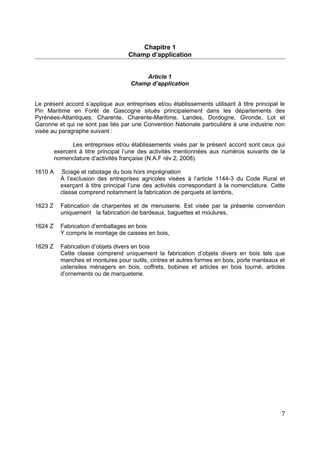 Chapitre 1
Champ d’application
Article 1
Champ d’application
Le présent accord s’applique aux entreprises et/ou établissements utilisant à titre principal le
Pin Maritime en Forêt de Gascogne situés principalement dans les départements des
Pyrénées-Atlantiques, Charente, Charente-Maritime, Landes, Dordogne, Gironde, Lot et
Garonne et qui ne sont pas liés par une Convention Nationale particulière à une industrie non
visée au paragraphe suivant :
Les entreprises et/ou établissements visés par le présent accord sont ceux qui
exercent à titre principal l’une des activités mentionnées aux numéros suivants de la
nomenclature d’activités française (N.A.F rév 2, 2008).
1610 A Sciage et rabotage du bois hors imprégnation
À l’exclusion des entreprises agricoles visées à l’article 1144-3 du Code Rural et
exerçant à titre principal l’une des activités correspondant à la nomenclature. Cette
classe comprend notamment la fabrication de parquets et lambris,
1623 Z Fabrication de charpentes et de menuiserie. Est visée par la présente convention
uniquement la fabrication de bardeaux, baguettes et moulures,
1624 Z Fabrication d’emballages en bois
Y compris le montage de caisses en bois,
1629 Z Fabrication d’objets divers en bois
Cette classe comprend uniquement la fabrication d’objets divers en bois tels que
manches et montures pour outils, cintres et autres formes en bois, porte manteaux et
ustensiles ménagers en bois, coffrets, bobines et articles en bois tourné, articles
d’ornements ou de marqueterie.
7
 