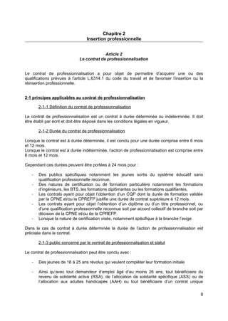 Chapitre 2
Insertion professionnelle
Article 2
Le contrat de professionnalisation
Le contrat de professionnalisation a pour objet de permettre d’acquérir une ou des
qualifications prévues à l’article L.6314.1 du code du travail et de favoriser l’insertion ou la
réinsertion professionnelle.
2-1 principes applicables au contrat de professionnalisation
2-1-1 Définition du contrat de professionnalisation
Le contrat de professionnalisation est un contrat à durée déterminée ou indéterminée. Il doit
être établi par écrit et doit être déposé dans les conditions légales en vigueur.
2-1-2 Durée du contrat de professionnalisation
Lorsque le contrat est à durée déterminée, il est conclu pour une durée comprise entre 6 mois
et 12 mois.
Lorsque le contrat est à durée indéterminée, l’action de professionnalisation est comprise entre
6 mois et 12 mois.
Cependant ces durées peuvent être portées à 24 mois pour :
- Des publics spécifiques notamment les jeunes sortis du système éducatif sans
qualification professionnelle reconnue,
- Des natures de certification ou de formation particulière notamment les formations
d’ingénieurs, les BTS, les formations diplômantes ou les formations qualifiantes,
- Les contrats ayant pour objet l’obtention d’un CQP dont la durée de formation validée
par la CPNE et/ou la CPREFP justifie une durée de contrat supérieure à 12 mois.
- Les contrats ayant pour objet l’obtention d’un diplôme ou d’un titre professionnel, ou
d’une qualification professionnelle reconnue soit par accord collectif de branche soit par
décision de la CPNE et/ou de la CPREFP.
- Lorsque la nature de certification visée, notamment spécifique à la branche l’exige
Dans le cas de contrat à durée déterminée la durée de l’action de professionnalisation est
précisée dans le contrat.
2-1-3 public concerné par le contrat de professionnalisation et statut
Le contrat de professionnalisation peut être conclu avec :
- Des jeunes de 16 à 25 ans révolus qui veulent compléter leur formation initiale
- Ainsi qu’avec tout demandeur d’emploi âgé d’au moins 26 ans, tout bénéficiaire du
revenu de solidarité active (RSA), de l’allocation de solidarité spécifique (ASS) ou de
l’allocation aux adultes handicapés (AAH) ou tout bénéficiaire d’un contrat unique
8
 