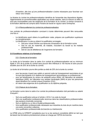 d’insertion, dés lors qu’une professionnalisation s’avère nécessaire pour favoriser son
retour vers l’emploi.
Le titulaire du contrat de professionnalisation bénéficie de l’ensemble des dispositions légales,
règlementaires et conventionnelles applicables aux autres salariés, dans la mesure où elles ne
sont pas incompatibles avec les exigences de la formation et du contrat. Le temps consacré à
la formation alternée est compris dans l’horaire de travail en vigueur dans l’entreprise.
2-1-4 Renouvellement du contrat de professionnalisation
Les contrats de professionnalisation concluent à durée déterminée peuvent être renouvelés
une fois si :
- Le bénéficiaire ayant obtenu la qualification visée, prépare une qualification supérieure
ou complémentaire ;
- Le bénéficiaire n’a pas pu obtenir la qualification envisagée :
 Soit pour cause d’échec aux épreuves d’évaluation de la formation suivie
 Soit en cas de maternité, de maladie, d’accident du travail ou de maladie
professionnelle
 Soit en cas de défaillance de l’organisme de formation
2-2 Conditions relatives à la formation
2-2-1 Durée de la formation
La durée de la formation dans le cadre d’un contrat de professionnalisation est au minimum
égale à 15% de la durée du contrat sans pouvoir être inférieure à 150 heures et sans pouvoir
excéder plus de 25% de la durée du contrat.
La durée de la formation pourra être portée au-delà de 25% de la durée du contrat :
- pour les jeunes n’ayant pas validé un second cycle de l’enseignement secondaire et qui
ne sont pas titulaires d’un diplôme de l’enseignement technologique ou professionnel ;
- pour les bénéficiaires du revenu de solidarité active (RSA), de l’allocation de solidarité
spécifique (ASS), de l’allocation aux adultes handicapés (AAH) et pour les personnes
ayant bénéfice d’un contrat unique d’insertion (CUI) ;
- en raison des exigences de la qualification ou du diplôme préparés.
2-2-2 Nature de la formation
La formation suivie dans le cadre d’un contrat de professionnalisation doit permettre au salarié
d’acquérir :
- Soit une qualification prévue à l’article L 6314-1 du code du travail
- Soit une qualification professionnelle reconnue dans les classifications professionnelles
des secteurs d’activités concernés
- Soit un diplôme ou un titre à finalité professionnelle.
- Une qualification professionnelle nécessaire aux industries du bois de pin maritime dans
une autre convention collective.
- Une qualification professionnelle de branche ou interbranche
La CPNE et/ou la CPREFP compétente pour le ou les secteurs considérés définit en tant que
de besoin les formations prioritairement prises en charge par l’OPCA de branche.
9
 