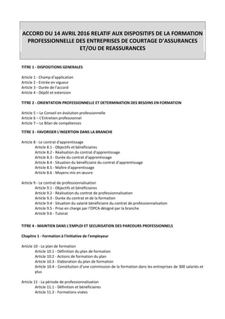 ACCORD DU 14 AVRIL 2016 RELATIF AUX DISPOSITIFS DE LA FORMATION
PROFESSIONNELLE DES ENTREPRISES DE COURTAGE D’ASSURANCES
ET/OU DE REASSURANCES
TITRE 1 - DISPOSITIONS GENERALES
Article 1 - Champ d’application
Article 2 - Entrée en vigueur
Article 3 - Durée de l’accord
Article 4 - Dépôt et extension
TITRE 2 - ORIENTATION PROFESSIONNELLE ET DETERMINATION DES BESOINS EN FORMATION
Article 5 – Le Conseil en évolution professionnelle
Article 6 – L’Entretien professionnel
Article 7 – Le Bilan de compétences
TITRE 3 - FAVORISER L'INSERTION DANS LA BRANCHE
Article 8 - Le contrat d'apprentissage
Article 8.1 - Objectifs et bénéficiaires
Article 8.2 - Réalisation du contrat d'apprentissage
Article 8.3 - Durée du contrat d'apprentissage
Article 8.4 - Situation du bénéficiaire du contrat d’apprentissage
Article 8.5 - Maître d'apprentissage
Article 8.6 - Moyens mis en œuvre
Article 9 - Le contrat de professionnalisation
Article 9.1 - Objectifs et bénéficiaires
Article 9.2 - Réalisation du contrat de professionnalisation
Article 9.3 - Durée du contrat et de la formation
Article 9.4 - Situation du salarié bénéficiaire du contrat de professionnalisation
Article 9.5 - Prise en charge par l'OPCA désigné par la branche
Article 9.6 - Tutorat
TITRE 4 - MAINTIEN DANS L'EMPLOI ET SECURISATION DES PARCOURS PROFESSIONNELS
Chapitre 1 - Formation à l'initiative de l'employeur
Article 10 - Le plan de formation
Article 10.1 - Définition du plan de formation
Article 10.2 - Actions de formation du plan
Article 10.3 - Elaboration du plan de formation
Article 10.4 - Constitution d’une commission de la formation dans les entreprises de 300 salariés et
plus
Article 11 - La période de professionnalisation
Article 11.1 - Définition et bénéficiaires
Article 11.2 - Formations visées
 