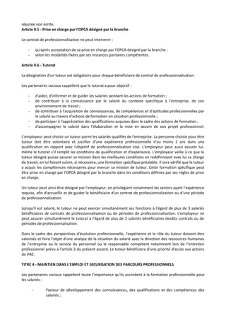 réputée non écrite.
Article 9.5 - Prise en charge par l'OPCA désigné par la branche
Le contrat de professionnalisation ne peut intervenir :
- qu'après acceptation de sa prise en charge par l'OPCA désigné par la branche ;
- selon les modalités fixées par ses instances paritaires compétentes.
Article 9.6 - Tutorat
La désignation d'un tuteur est obligatoire pour chaque bénéficiaire de contrat de professionnalisation.
Les partenaires sociaux rappellent que le tutorat a pour objectif :
- d'aider, d'informer et de guider les salariés pendant les actions de formation ;
- de contribuer à la connaissance par le salarié du contexte spécifique à l'entreprise, de son
environnement de travail ;
- de contribuer à l'acquisition de connaissances, de compétences et d'aptitudes professionnelles par
le salarié au travers d'actions de formation en situation professionnelle ;
- de participer à l'appréciation des qualifications acquises dans le cadre des actions de formation ;
- d'accompagner le salarié dans l'élaboration et la mise en œuvre de son projet professionnel.
L'employeur peut choisir un tuteur parmi les salariés qualifiés de l'entreprise. La personne choisie pour être
tuteur doit être volontaire et justifier d'une expérience professionnelle d'au moins 2 ans dans une
qualification en rapport avec l'objectif de professionnalisation visé. L'employeur peut aussi assurer lui-
même le tutorat s'il remplit les conditions de qualification et d'expérience. L'employeur veille à ce que le
tuteur désigné puisse assurer sa mission dans les meilleures conditions en redéfinissant avec lui sa charge
de travail, en lui faisant suivre, si nécessaire, une formation spécifique préalable. Il sera vérifié que le tuteur
a acquis les compétences nécessaires pour exercer sa mission de tuteur. Cette formation spécifique peut
être prise en charge par l'OPCA désigné par la branche dans les conditions définies par ses règles de prise
en charge.
Un tuteur peut ainsi être désigné par l'employeur, en privilégiant notamment les seniors ayant l'expérience
requise, afin d'accueillir et de guider le bénéficiaire d'un contrat de professionnalisation ou d'une période
de professionnalisation.
Lorsqu'il est salarié, le tuteur ne peut exercer simultanément ses fonctions à l'égard de plus de 3 salariés
bénéficiaires de contrats de professionnalisation ou de périodes de professionnalisation. L'employeur ne
peut assurer simultanément le tutorat à l'égard de plus de 2 salariés bénéficiaires desdits contrats ou de
périodes de professionnalisation.
Dans le cadre des perspectives d'évolution professionnelle, l'expérience et le rôle du tuteur doivent être
valorisés et faire l'objet d'une analyse de la situation du salarié avec la direction des ressources humaines
de l'entreprise ou le service du personnel ou le responsable compétent notamment lors de l’entretien
professionnel prévu à l’article 2 du présent accord. Le tuteur bénéficiera d'une priorité d'accès aux actions
de VAE.
TITRE 4 - MAINTIEN DANS L'EMPLOI ET SECURISATION DES PARCOURS PROFESSIONNELS
Les partenaires sociaux rappellent toute l’importance qu’ils accordent à la formation professionnelle pour
les salariés :
- Facteur de développement des connaissances, des qualifications et des compétences des
salariés ;
 