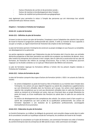 - Facteur d’évolution de carrière et de promotion sociale ;
- Facteur de maintien et de développement dans l’emploi ;
- Facteur de mobilité tant professionnelle que géographique.
mais également pour permettre le retour à l’emploi des personnes qui ont interrompu leur activité
professionnelle pour diverses raisons.
Chapitre 1 - Formation à l'initiative de l'employeur
Article 10 - Le plan de formation
Article 10.1 - Définition du plan de formation
A travers la mise en œuvre son plan de formation, l’employeur assure l'adaptation des salariés à leur poste
de travail et favorise la progression professionnelle des salariés. Il veille au maintien de leurs capacités à
occuper un emploi, au regard notamment de l'évolution des emplois et des technologies.
Le plan de formation permet à l’entreprise de construire sa propre stratégie en vue d’assurer sa rentabilité,
son développement et sa pérennité.
Les parties signataires rappellent que l’élaboration du plan de formation doit s’inscrire dans une véritable
démarche prospective et doit donc permettre aux salariés de se préparer aux évolutions de demain. Aussi,
elles invitent les entreprises de la branche à tenir compte, dans le cadre de la construction de leur plan de
formation, de l’évolution des métiers du courtage d’assurances. Pour ce faire, les entreprises pourront
s’appuyer sur les études conduites sur ce sujet par l’Observatoire des Métiers de la branche.
Le plan de formation regroupe les formations définies à l'article 10.2 du présent chapitre réalisées à
l'initiative de l'employeur.
Article 10.2 - Actions de formation du plan
Le plan de formation comporte deux types d'actions de formation (article L. 6321-1 et suivants du Code du
travail) :
- les actions d'adaptation au poste de travail ou liées à l'évolution ou au maintien dans l'emploi dans
l'entreprise. Ces actions ont pour objectif d'apporter au salarié des compétences supplémentaires
qui sont directement utilisables dans les fonctions qu'il occupe. Ces actions visent également à
apporter des compétences qui ne sont pas directement utilisables dans le cadre des fonctions du
salarié au moment où la formation est suivie, mais qui s'inscrivent dans un projet d'évolution du
poste de travail, ou d'une modification des fonctions du salarié dans le cadre de son contrat de
travail ;
- les actions de développement des compétences des salariés. Ces actions visent à faire acquérir au
salarié des compétences qui vont au-delà de sa qualification professionnelle. Ces actions de
formation répondent à une évolution de la qualification professionnelle, accompagnée
éventuellement d'une promotion.
Article 10.3 - Elaboration du plan de formation
Le Comité d’entreprise, ou à défaut, les délégués du personnel, sont consultés chaque année dans le cadre
de la consultation annuelle sur la politique sociale de l’entreprise, les conditions de travail et de l’emploi.
Afin de préparer la consultation sur le plan de formation, une commission formation est créée à l'initiative
du comité d'entreprise dans les entreprises de 300 salariés et plus. Cette commission est chargée :
 