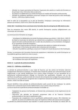 - d'étudier les moyens permettant de favoriser l'expression des salariés en matière de formation et
de participer à leur information dans ce domaine,
- de préparer les délibérations du comité d'entreprise en matière de formation professionnelle,
- d'étudier les problèmes spécifiques concernant l'emploi et le travail des jeunes et des handicapés.
(Article L. 2325-26 du Code du travail).
Dans le cadre de la consultation sur le plan de formation, l'employeur communique les informations
prévues aux articles D. 2323-5 et D. 2323-6 du Code du travail.
Article 10.4 - Constitution d’une commission de la formation dans les entreprises de 300 salariés et plus
Dans les entreprises d’au moins 300 salariés, le comité d’entreprise constitue obligatoirement une
commission de la formation.
La commission de la formation est chargée :
- de préparer les délibérations du comité d'entreprise prévues aux articles L. 2323-10 et L. 2323-15
du Code du travail dans les domaines qui relèvent de sa compétence, c'est-à-dire de préparer les
aspects formation professionnelle dans le cadre des consultations sur les orientations stratégiques
et sur la politique sociale de l'entreprise ;
- d'étudier les moyens propres à favoriser l'expression des salariés en matière de formation ;
- de participer à l'information des salariés dans le domaine de la formation ;
- d'étudier les problèmes spécifiques concernant l'emploi et le travail des jeunes et des handicapés.
De plus, la commission de la formation formule des propositions à destination du comité d’entreprise sur
les problèmes généraux relatifs à la mise en œuvre :
- des dispositifs de formation professionnelle continue ;
- de la validation des acquis de l'expérience.
Article 11 - La période de professionnalisation
Article 11.1 - Définition et bénéficiaires
La période de professionnalisation a pour objet de favoriser, par des actions de formation alternant
enseignements théoriques et pratiques, le maintien dans l'emploi de salariés sous contrat de travail à durée
indéterminée, et des salariés bénéficiaires d'un contrat unique d'insertion, en leur permettant de se
perfectionner professionnellement, d'élargir ou d'accroître leur qualification, d'acquérir une un des
certificats de qualification professionnelle de la branche des entreprises de courtage d'assurances et/ou de
réassurances ou une qualification enregistrée dans le répertoire national des certifications professionnelles
(article L. 6314-1 du Code du travail).
Peuvent bénéficier d'une période de professionnalisation après accord de leur employeur les salariés
titulaires d'un contrat de travail à durée indéterminée ou d'un contrat unique d'insertion :
La mise en œuvre de la période de professionnalisation est fondée sur :
- l'adaptation du parcours de formation, en fonction des connaissances et des expériences de son
bénéficiaire ;
- l'alternance des périodes de formation proprement dites et de l'exercice d'activités
professionnelles en lien avec la qualification visée ;
- l'évaluation des compétences et de la qualification professionnelle acquise. Afin d'atteindre ces
objectifs, les actions de validation des acquis de l'expérience (VAE) et de tutorat sont encouragées.
La période de professionnalisation peut abonder le compte personnel de formation du salarié dans les
 
