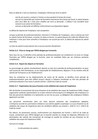 Dans un délai de 1 mois au maximum, l'employeur informe par écrit le salarié :
- soit de son accord, y compris si l'action se situe pendant le temps de travail ;
- soit qu'il lui demande que l'action de formation intervienne hors temps de travail, le salarié dispose
alors d'un délai de 1 mois pour modifier par écrit sa demande ; à défaut il est considéré avoir
renoncé à son action de formation ;
- soit que sa demande est différée conformément aux dispositions légales.
Le défaut de réponse de l'employeur vaut acceptation.
Lorsque la période de professionnalisation intervient à l'initiative de l'employeur, celui-ci précise par écrit
au salarié l'action de formation, sa durée, les dates et heures. Le salarié dispose d'un délai de réflexion d'au
maximum 1 mois pour faire connaître à l'employeur son accord par écrit. Le défaut de réponse du salarié
vaut refus.
Le refus du salarié ne peut donner lieu à aucune sanction disciplinaire.
Article 11.5 - Prise en charge par l'OPCA désigné par la branche
Dans tous les cas, le bénéfice d'une période de professionnalisation est conditionné à la prise en charge
financière par l'OPCA désigné par la branche, selon les modalités fixées par ses instances paritaires
compétentes.
Article 11.6 - Report des départs en formation
Le pourcentage de salariés simultanément absents au titre de la période de professionnalisation ne peut,
sauf accord du chef d'entreprise, ou du responsable de l'établissement, dépasser 2 % du nombre total de
salariés de l'entreprise ou de l'établissement.
Dans les entreprises ou les établissements de moins de 50 salariés, le bénéfice d'une période de
professionnalisation peut être différé lorsqu'il aboutit à l'absence simultanée au titre des périodes de
professionnalisation d'au moins 2 salariés (article L. 6324-6 du Code du travail).
Article 11.7 - Organisation des jurys d'examen et de validation des acquis de l'expérience
Afin de faciliter la convocation des jurys d'examen et de validation des acquis de l'expérience (VAE), chaque
organisation syndicale représentative sur le plan national communiquera à la délégation des employeurs la
liste des personnes habilitées à la représenter au sein de ces jurys. La délégation des employeurs établira
également une liste.
Les personnes mentionnées dans ces listes devront présenter des compétences adaptées.
L'entreprise accorde les autorisations d'absence aux salariés appelés à participer à un jury d'examen ou de
validation des acquis de l'expérience dans les conditions définies aux articles L. 3142-3-1 et L. 3142-4 du
Code du travail.
Par ailleurs, les partenaires sociaux, conformément aux dispositions de l'article L. 6313-12 du Code du
travail, conviennent que l'OPCA désigné par la branche prendra en charge les dépenses afférentes à la
participation des salariés des entreprises de courtage en qualité de membre du jury d'examen ou de
validation des acquis de l'expérience (VAE).
Sont pris en charge :
- la rémunération du salarié ;
 
