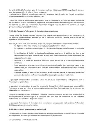 les fonds dédiés à la formation (plan de formation) et, le cas échéant, par l'OPCA désigné par la branche,
sous réserve des règles de prise en charge en vigueur.
La réalisation du bilan de compétences peut être envisagée dans le cadre du Conseil en évolution
professionnelle visé à l’article 5 du présent accord.
Quelles que soient les modalités de réalisation du bilan de compétences, le salarié est le seul destinataire
des résultats du bilan de compétences. Cependant, le salarié reste libre de communiquer à son employeur
les éléments du bilan de compétences notamment lorsqu’il s’agit de définir en commun un projet
professionnel ou un projet de formation.
Article 14 - Passeport d’orientation, de formation et de compétences
Chaque salarié doit être en mesure d’identifier et de faire certifier ses connaissances, ses compétences et
ses aptitudes professionnelles, acquises soit par la formation initiale ou continue, soit du fait de ses
expériences professionnelles.
Pour cela, le salarié peut, à son initiative, établir son passeport formation qui recensera notamment :
- les diplômes et les titres obtenus au cours du cursus de formation initiale ;
- les expériences professionnelles acquises lors des périodes de stages ou de formation en entreprise
;
- les certifications à finalités professionnelles délivrées sous forme de diplôme, de titre ou de
certificat de qualification, obtenues dans le cadre de la formation continue ou de la validation des
acquis de l’expérience ;
- la nature et la durée des actions de formation suivies au titre de la formation professionnelle
continue ;
- le ou les emplois tenus dans une même entreprise dans le cadre d’un contrat de travail et les
connaissances, les compétences et les aptitudes professionnelles mises en œuvre dans le cadre de
ces emplois ;
- dans une annexe, et avec l’accord du salarié, les décisions en matière de formation qui seraient
prises lors d’entretiens professionnels et de bilan de compétences dont il a bénéficié.
Le passeport formation étant un droit du salarié mis en œuvre à son initiative, l’entreprise ne peut ni
l’imposer, ni le systématiser.
Le passeport formation étant la propriété personnelle du salarié et utilisé sous sa seule responsabilité,
l’entreprise ne peut en exiger la communication notamment lors d’une opération de recrutement ou
d’évaluation des compétences.
En revanche, l’entreprise peut informer les salariés de l’utilité du passeport d’orientation, de formation et
de compétences et les encourager à le constituer. Cela peut être fait notamment lors de l’entretien
professionnel visé à l’article 6 du présent accord.
Le passeport d’orientation, de formation et de compétences sera accessible via le système d’information
dédié au compte personnel de formation.
Article 15 - Le compte personnel de formation (CPF)
En permettant au salarié d’acquérir une qualification, le compte personnel de formation favorise la montée
en compétences du salarié qui devient acteur de son parcours professionnel.
Son utilisation est à l’initiative du salarié.
 