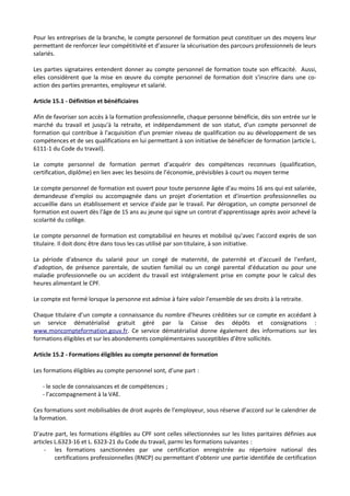 Pour les entreprises de la branche, le compte personnel de formation peut constituer un des moyens leur
permettant de renforcer leur compétitivité et d’assurer la sécurisation des parcours professionnels de leurs
salariés.
Les parties signataires entendent donner au compte personnel de formation toute son efficacité. Aussi,
elles considèrent que la mise en œuvre du compte personnel de formation doit s’inscrire dans une co-
action des parties prenantes, employeur et salarié.
Article 15.1 - Définition et bénéficiaires
Afin de favoriser son accès à la formation professionnelle, chaque personne bénéficie, dès son entrée sur le
marché du travail et jusqu'à la retraite, et indépendamment de son statut, d'un compte personnel de
formation qui contribue à l'acquisition d'un premier niveau de qualification ou au développement de ses
compétences et de ses qualifications en lui permettant à son initiative de bénéficier de formation (article L.
6111-1 du Code du travail).
Le compte personnel de formation permet d’acquérir des compétences reconnues (qualification,
certification, diplôme) en lien avec les besoins de l’économie, prévisibles à court ou moyen terme
Le compte personnel de formation est ouvert pour toute personne âgée d'au moins 16 ans qui est salariée,
demandeuse d'emploi ou accompagnée dans un projet d'orientation et d'insertion professionnelles ou
accueillie dans un établissement et service d'aide par le travail. Par dérogation, un compte personnel de
formation est ouvert dès l'âge de 15 ans au jeune qui signe un contrat d'apprentissage après avoir achevé la
scolarité du collège.
Le compte personnel de formation est comptabilisé en heures et mobilisé qu’avec l’accord exprès de son
titulaire. Il doit donc être dans tous les cas utilisé par son titulaire, à son initiative.
La période d'absence du salarié pour un congé de maternité, de paternité et d'accueil de l'enfant,
d'adoption, de présence parentale, de soutien familial ou un congé parental d'éducation ou pour une
maladie professionnelle ou un accident du travail est intégralement prise en compte pour le calcul des
heures alimentant le CPF.
Le compte est fermé lorsque la personne est admise à faire valoir l'ensemble de ses droits à la retraite.
Chaque titulaire d’un compte a connaissance du nombre d’heures créditées sur ce compte en accédant à
un service dématérialisé gratuit géré par la Caisse des dépôts et consignations :
www.moncompteformation.gouv.fr. Ce service dématérialisé donne également des informations sur les
formations éligibles et sur les abondements complémentaires susceptibles d’être sollicités.
Article 15.2 - Formations éligibles au compte personnel de formation
Les formations éligibles au compte personnel sont, d’une part :
- le socle de connaissances et de compétences ;
- l’accompagnement à la VAE.
Ces formations sont mobilisables de droit auprès de l’employeur, sous réserve d’accord sur le calendrier de
la formation.
D’autre part, les formations éligibles au CPF sont celles sélectionnées sur les listes paritaires définies aux
articles L.6323-16 et L. 6323-21 du Code du travail, parmi les formations suivantes :
- les formations sanctionnées par une certification enregistrée au répertoire national des
certifications professionnelles (RNCP) ou permettant d’obtenir une partie identifiée de certification
 