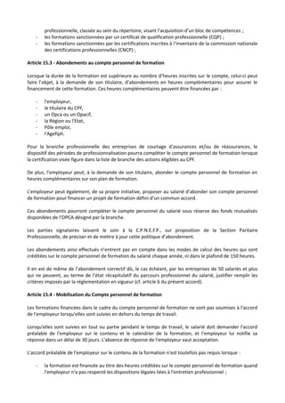 professionnelle, classée au sein du répertoire, visant l’acquisition d’un bloc de compétences ;
- les formations sanctionnées par un certificat de qualification professionnelle (CQP) ;
- les formations sanctionnées par les certifications inscrites à l’inventaire de la commission nationale
des certifications professionnelles (CNCP) ;
Article 15.3 - Abondements au compte personnel de formation
Lorsque la durée de la formation est supérieure au nombre d’heures inscrites sur le compte, celui-ci peut
faire l’objet, à la demande de son titulaire, d’abondements en heures complémentaires pour assurer le
financement de cette formation. Ces heures complémentaires peuvent être financées par :
- l'employeur,
- le titulaire du CPF,
- un Opca ou un Opacif,
- la Région ou l'Etat,
- Pôle emploi,
- l'Agefiph.
Pour la branche professionnelle des entreprises de courtage d’assurances et/ou de réassurances, le
dispositif des périodes de professionnalisation pourra compléter le compte personnel de formation lorsque
la certification visée figure dans la liste de branche des actions éligibles au CPF.
De plus, l’employeur peut, à la demande de son titulaire, abonder le compte personnel de formation en
heures complémentaires sur son plan de formation.
L’employeur peut également, de sa propre initiative, proposer au salarié d’abonder son compte personnel
de formation pour financer un projet de formation défini d’un commun accord.
Ces abondements pourront compléter le compte personnel du salarié sous réserve des fonds mutualisés
disponibles de l’OPCA désigné par la branche.
Les parties signataires laissent le soin à la C.P.N.E.F.P., sur proposition de la Section Paritaire
Professionnelle, de préciser et de mettre à jour cette politique d’abondement.
Les abondements ainsi effectués n’entrent pas en compte dans les modes de calcul des heures qui sont
créditées sur le compte personnel de formation du salarié chaque année, ni dans le plafond de 150 heures.
Il en est de même de l’abondement correctif dû, le cas échéant, par les entreprises de 50 salariés et plus
qui ne peuvent, au terme de l’état récapitulatif du parcours professionnel du salarié, justifier remplir les
critères imposés par la réglementation en vigueur (cf. article 6 du présent accord).
Article 15.4 - Mobilisation du Compte personnel de formation
Les formations financées dans le cadre du compte personnel de formation ne sont pas soumises à l'accord
de l'employeur lorsqu'elles sont suivies en dehors du temps de travail.
Lorsqu'elles sont suivies en tout ou partie pendant le temps de travail, le salarié doit demander l'accord
préalable de l'employeur sur le contenu et le calendrier de la formation, et l'employeur lui notifie sa
réponse dans un délai de 30 jours. L'absence de réponse de l'employeur vaut acceptation.
L'accord préalable de l'employeur sur le contenu de la formation n'est toutefois pas requis lorsque :
- la formation est financée au titre des heures créditées sur le compte personnel de formation quand
l'employeur n'a pas respecté les dispositions légales liées à l'entretien professionnel ;
 