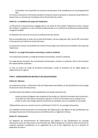 - la formation vise l'acquisition du socle de connaissances et de compétences ou l'accompagnement
VAE.
Les heures consacrées à la formation pendant le temps de travail constituent un temps de travail effectif et
donnent lieu au maintien par l'employeur de la rémunération du salarié.
Article 16 - La validation des acquis de l'expérience
La VAE permet à toute personne engagée dans la vie active de faire valider l'expérience qu'elle a acquise
afin d'obtenir un diplôme, un titre à finalité professionnelle ou un certificat de qualification professionnelle
enregistré au RNCP.
Ce dispositif vise à sécuriser les parcours professionnels des salariés.
Elle est accessible dans le cadre soit du plan de formation, soit du congé pour VAE, soit du CPF, soit encore
à titre personnel en dehors du temps de travail.
Les partenaires sociaux renouvellent leur volonté d'encourager toute démarche de validation des acquis de
l'expérience.
Article 17 - Le congé de formation économique, sociale et syndicale
Tout salarié peut prendre un congé de formation économique, sociale et syndicale.
Ce congé permet d'acquérir des connaissances économiques, sociales ou syndicales, dans le but d'exercer
des responsabilités syndicales.
La mise en œuvre du congé de formation économique, sociale et syndicale suit les règles légales et
réglementaires en vigueur.
TITRE 5 - OBSERVATOIRE DES METIERS ET DES QUALIFICATIONS
Article 18 - Missions
Les partenaires sociaux confirment le rôle de l’Observatoire des Métiers et des Qualifications du Courtage
d’assurances et/ou de réassurances.
Cet Observatoire des Métiers et des Qualifications est chargé notamment de :
- mettre en place et diligenter des enquêtes et des études sur l’état de la formation dans la branche ;
- rassembler les informations nécessaires à garantir un droit à la formation tout au long de la vie ;
- arrêter le cahier des charges destiné aux personnes mandatées pour ces enquêtes et ces études.
L’Observatoire exerce ses missions sous le contrôle de la C.P.N.E.F.P. du courtage d’assurances.
Les modalités de fonctionnement et d’intervention de l’Observatoire des Métiers et des Qualifications du
courtage d’assurances et de réassurances sont définies dans un règlement intérieur.
Article 19 - Financement
Les dépenses de fonctionnement de l’Observatoire des Métiers et des Qualifications du courtage
d’assurances et/ou de réassurances sont financées par l’OPCA désigné par la branche après accord de ses
instances paritaires compétentes et en application de la loi et des règlements pris ou à prendre en
application de celle-ci.
 