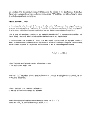 Les enquêtes et les études souhaitées par l’Observatoire des Métiers et des Qualifications du courtage
d’assurances et/ou de réassurances sont prises en charge par l’OPCA désigné par la branche après accord
de ses instances paritaires compétentes.
TITRE 6 - SUIVI DE L’ACCORD
La Commission Paritaire Nationale de l’Emploi et de la Formation Professionnelle du courtage d’assurances
fera, tous les ans, un point sur l’application de l’ensemble des dispositions de l’accord relatif aux dispositifs
de la formation professionnelle des entreprises de courtage d’assurances et/ou de réassurances.
Pour ce faire, elle s’appuiera notamment sur les éléments quantitatifs et qualitatifs communiqués par
l’OPCA dans le cadre de la Section Professionnelle Paritaire du courtage d’assurances.
La Commission Paritaire Nationale de l’Emploi et de la Formation Professionnelle du courtage d’assurances
pourra également mandater l’Observatoire des métiers et des Qualifications pour diligenter toute étude ou
enquête sur les dispositifs de la formation professionnelle au sein de la branche professionnelle.
Paris, le 14 avril 2016
Pour la Chambre Syndicale des Courtiers d’Assurances (CSCA),
91, rue Saint-Lazare, 75009 Paris,
Pour la CFE-CGC, le Syndicat National de l’Encadrement du Courtage et des Agences d’Assurances, 43, rue
de Provence 75009 Paris,
Pour la Fédération C.F.D.T. Banque et Assurances,
47, avenue Simon Bolivar - 75950 Paris Cedex 19
Pour le Syndicat National de l’Assurance et de l’Assistance - SN2A - C.F.T.C
Bourse du Travail, 21, rue Roque de Fillol, 92800 PUTEAUX
 