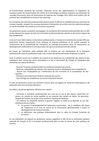 La transformation accélérée des marchés, l’évolution accrue des réglementations et l’apparition de
nouveaux modes de consommation des clients via la technologie numérique imposent aux entreprises de
courtage d’assurances et/ou de réassurances de repenser leur stratégie, leurs offres et les métiers afin de
renforcer leur compétitivité et d’assurer leur pérennité.
Les entreprises de la branche professionnelle doivent relever le défi de ces changements pour construire de
la valeur nouvelle, conquérir de nouveaux domaines d’intervention et accroître ainsi leur poids économique
en vue de consolider leur présence sur le secteur assurantiel.
Les partenaires sociaux souhaitent accompagner les entreprises de la branche professionnelle dans ce défi
en leur donnant les moyens de faire de la formation professionnelle des salariés un des leviers majeurs de
leur compétitivité.
La loi du 5 mars 2014 relative à la formation professionnelle, à l'emploi et à la démocratie sociale offre aux
partenaires sociaux l’opportunité d’une politique de branche ambitieuse et de qualité associant le
renforcement de la compétitivité des entreprises de courtage d’assurances et/ou de réassurances au
développement professionnel et à la sécurisation des parcours professionnels des salariés.
Au niveau de l’entreprise, cette politique doit se traduire par une réorientation de la formation
professionnelle visant la qualification et par une co-action des parties prenantes, employeur et salarié.
Ainsi, le présent accord vise à redéfinir les moyens et les ressources mis à disposition des salariés et des
employeurs pour activer des leviers permettant à la fois la sécurisation de l’emploi et l’adaptation des
entreprises aux enjeux de demain :
- Favoriser l’insertion professionnelle et la professionnalisation des jeunes,
- Renforcer l’adaptabilité des salariés à leur poste de travail en développant leurs compétences,
- Assurer leur employabilité par l’amélioration de leur technicité et la consolidation de leur
expertise,
- Permettre une transmission fluide et raisonnée des savoirs,
- Faire émerger les compétences qui seront nécessaires demain.
En cela, les partenaires sociaux ont souhaité s’inscrire dans une logique de recherche d'anticipation et de
prévention dans leurs principes directeurs.
Par ailleurs, les parties signataires affirment leur volonté :
- d’orienter la formation professionnelle vers ceux qui en ont le plus besoin, notamment les
jeunes, les salariés les moins qualifiés ou qui exercent des métiers en déclin, les personnes
éloignés de l’emploi, les seniors et les salariés en situation de handicap,
- de renforcer les dispositifs destinés à garantir l’égalité, la mixité et la diversité au sein des
entreprises de son champ :
• en assurant le développement de l’alternance, la promotion de la validation des acquis
de l’expérience et la mise en œuvre de la transmission générationnelle à travers le
développement de missions tutorales,
• en définissant une politique d’abondement dans le cadre du Compte Personnel de
Formation.
En vue d’atteindre cet objectif, les partenaires sociaux rappellent le rôle clé de la commission paritaire
nationale de l’emploi et de la formation professionnelle dans la mise en œuvre de cette politique de
branche.
 