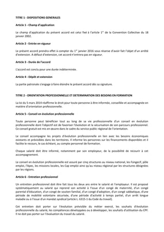 TITRE 1 - DISPOSITIONS GENERALES
Article 1 - Champ d’application
Le champ d’application du présent accord est celui fixé à l’article 1er
de la Convention Collective du 18
janvier 2002.
Article 2 - Entrée en vigueur
Le présent accord prendra effet à compter du 1er
janvier 2016 sous réserve d’avoir fait l’objet d’un arrêté
d’extension. A défaut d’extension, cet accord n’entrera pas en vigueur.
Article 3 - Durée de l’accord
L’accord est conclu pour une durée indéterminée.
Article 4 - Dépôt et extension
La partie patronale s’engage à faire étendre le présent accord dès sa signature.
TITRE 2 - ORIENTATION PROFESSIONNELLE ET DETERMINATION DES BESOINS EN FORMATION
La loi du 5 mars 2014 réaffirme le droit pour toute personne à être informée, conseillée et accompagnée en
matière d’orientation professionnelle.
Article 5 - Conseil en évolution professionnelle
Toute personne peut bénéficier tout au long de sa vie professionnelle d'un conseil en évolution
professionnelle dont l'objectif est de favoriser l'évolution et la sécurisation de son parcours professionnel.
Ce conseil gratuit est mis en œuvre dans le cadre du service public régional de l'orientation.
Le conseil accompagne les projets d'évolution professionnelle en lien avec les besoins économiques
existants et prévisibles dans les territoires. Il informe les personnes sur les financements disponibles et il
facilite le recours, le cas échéant, au compte personnel de formation.
Chaque salarié doit être informé, notamment par son employeur, de la possibilité de recourir à cet
accompagnement.
Le conseil en évolution professionnelle est assuré par cinq structures au niveau national, les Fongecif, pôle
emploi, l'Apec, les missions locales, les Cap emploi ainsi qu'au niveau régional par les structures désignées
par les régions.
Article 6 - Entretien professionnel
Un entretien professionnel doit être fait tous les deux ans entre le salarié et l'employeur. Il est proposé
systématiquement au salarié qui reprend son activité à l'issue d'un congé de maternité, d'un congé
parental d'éducation, d'un congé de soutien familial, d'un congé d'adoption, d'un congé sabbatique, d'une
période de mobilité volontaire sécurisée, d'une période d'activité à temps partiel, d'un arrêt longue
maladie ou à l'issue d'un mandat syndical (article L. 6315-1 du Code du travail).
Cet entretien doit porter sur l’évolution prévisible du métier exercé, les souhaits d’évolution
professionnelle du salarié, les compétences développées ou à développer, les souhaits d’utilisation du CPF.
Il ne doit pas porter sur l'évaluation du travail du salarié.
 