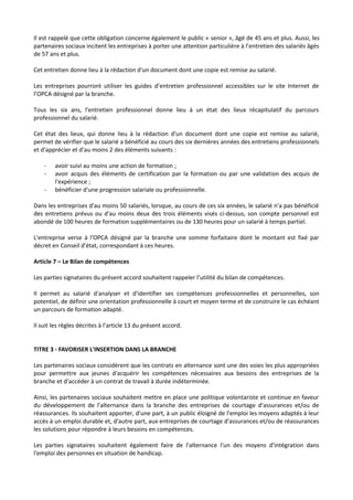 Il est rappelé que cette obligation concerne également le public « senior », âgé de 45 ans et plus. Aussi, les
partenaires sociaux incitent les entreprises à porter une attention particulière à l’entretien des salariés âgés
de 57 ans et plus.
Cet entretien donne lieu à la rédaction d'un document dont une copie est remise au salarié.
Les entreprises pourront utiliser les guides d’entretien professionnel accessibles sur le site Internet de
l’OPCA désigné par la branche.
Tous les six ans, l'entretien professionnel donne lieu à un état des lieux récapitulatif du parcours
professionnel du salarié.
Cet état des lieux, qui donne lieu à la rédaction d'un document dont une copie est remise au salarié,
permet de vérifier que le salarié a bénéficié au cours des six dernières années des entretiens professionnels
et d'apprécier et d'au moins 2 des éléments suivants :
- avoir suivi au moins une action de formation ;
- avoir acquis des éléments de certification par la formation ou par une validation des acquis de
l'expérience ;
- bénéficier d'une progression salariale ou professionnelle.
Dans les entreprises d'au moins 50 salariés, lorsque, au cours de ces six années, le salarié n'a pas bénéficié
des entretiens prévus ou d'au moins deux des trois éléments visés ci-dessus, son compte personnel est
abondé de 100 heures de formation supplémentaires ou de 130 heures pour un salarié à temps partiel.
L'entreprise verse à l'OPCA désigné par la branche une somme forfaitaire dont le montant est fixé par
décret en Conseil d'état, correspondant à ces heures.
Article 7 – Le Bilan de compétences
Les parties signataires du présent accord souhaitent rappeler l’utilité du bilan de compétences.
Il permet au salarié d'analyser et d'identifier ses compétences professionnelles et personnelles, son
potentiel, de définir une orientation professionnelle à court et moyen terme et de construire le cas échéant
un parcours de formation adapté.
Il suit les règles décrites à l’article 13 du présent accord.
TITRE 3 - FAVORISER L'INSERTION DANS LA BRANCHE
Les partenaires sociaux considèrent que les contrats en alternance sont une des voies les plus appropriées
pour permettre aux jeunes d'acquérir les compétences nécessaires aux besoins des entreprises de la
branche et d'accéder à un contrat de travail à durée indéterminée.
Ainsi, les partenaires sociaux souhaitent mettre en place une politique volontariste et continue en faveur
du développement de l'alternance dans la branche des entreprises de courtage d'assurances et/ou de
réassurances. Ils souhaitent apporter, d'une part, à un public éloigné de l'emploi les moyens adaptés à leur
accès à un emploi durable et, d'autre part, aux entreprises de courtage d'assurances et/ou de réassurances
les solutions pour répondre à leurs besoins en compétences.
Les parties signataires souhaitent également faire de l'alternance l'un des moyens d'intégration dans
l'emploi des personnes en situation de handicap.
 