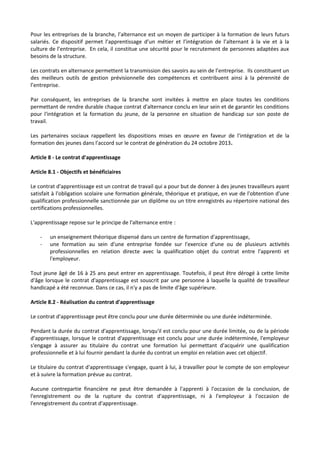 Pour les entreprises de la branche, l’alternance est un moyen de participer à la formation de leurs futurs
salariés. Ce dispositif permet l’apprentissage d’un métier et l’intégration de l’alternant à la vie et à la
culture de l’entreprise. En cela, il constitue une sécurité pour le recrutement de personnes adaptées aux
besoins de la structure.
Les contrats en alternance permettent la transmission des savoirs au sein de l’entreprise. Ils constituent un
des meilleurs outils de gestion prévisionnelle des compétences et contribuent ainsi à la pérennité de
l’entreprise.
Par conséquent, les entreprises de la branche sont invitées à mettre en place toutes les conditions
permettant de rendre durable chaque contrat d'alternance conclu en leur sein et de garantir les conditions
pour l'intégration et la formation du jeune, de la personne en situation de handicap sur son poste de
travail.
Les partenaires sociaux rappellent les dispositions mises en œuvre en faveur de l'intégration et de la
formation des jeunes dans l'accord sur le contrat de génération du 24 octobre 2013.
Article 8 - Le contrat d'apprentissage
Article 8.1 - Objectifs et bénéficiaires
Le contrat d'apprentissage est un contrat de travail qui a pour but de donner à des jeunes travailleurs ayant
satisfait à l'obligation scolaire une formation générale, théorique et pratique, en vue de l'obtention d'une
qualification professionnelle sanctionnée par un diplôme ou un titre enregistrés au répertoire national des
certifications professionnelles.
L'apprentissage repose sur le principe de l'alternance entre :
- un enseignement théorique dispensé dans un centre de formation d'apprentissage,
- une formation au sein d'une entreprise fondée sur l'exercice d'une ou de plusieurs activités
professionnelles en relation directe avec la qualification objet du contrat entre l'apprenti et
l'employeur.
Tout jeune âgé de 16 à 25 ans peut entrer en apprentissage. Toutefois, il peut être dérogé à cette limite
d'âge lorsque le contrat d'apprentissage est souscrit par une personne à laquelle la qualité de travailleur
handicapé a été reconnue. Dans ce cas, il n'y a pas de limite d'âge supérieure.
Article 8.2 - Réalisation du contrat d'apprentissage
Le contrat d'apprentissage peut être conclu pour une durée déterminée ou une durée indéterminée.
Pendant la durée du contrat d'apprentissage, lorsqu'il est conclu pour une durée limitée, ou de la période
d'apprentissage, lorsque le contrat d'apprentissage est conclu pour une durée indéterminée, l'employeur
s'engage à assurer au titulaire du contrat une formation lui permettant d'acquérir une qualification
professionnelle et à lui fournir pendant la durée du contrat un emploi en relation avec cet objectif.
Le titulaire du contrat d'apprentissage s'engage, quant à lui, à travailler pour le compte de son employeur
et à suivre la formation prévue au contrat.
Aucune contrepartie financière ne peut être demandée à l'apprenti à l'occasion de la conclusion, de
l'enregistrement ou de la rupture du contrat d'apprentissage, ni à l'employeur à l'occasion de
l'enregistrement du contrat d'apprentissage.
 