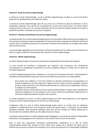 Article 8.3 - Durée du contrat d'apprentissage
La durée du contrat d'apprentissage ou de la période d'apprentissage est égale au cycle de formation
préparant à la qualification qui fait l'objet du contrat.
La durée du contrat d'apprentissage varie de un à trois ans en fonction du type de profession et de la
qualification préparée, sous réserve de la possibilité de conclure des contrats pour une durée réduite
comprise entre six mois et un an. La durée maximale de trois ans peut être portée à quatre ans lorsque la
qualité de travailleur handicapé est reconnue à l’apprenti.
Article 8.4 - Situation du bénéficiaire du contrat d’apprentissage
Le salarié titulaire d'un contrat d'apprentissage perçoit une rémunération déterminée en pourcentage de la
rémunération minimale annuelle correspondant à la classe de fonctions à laquelle est rattaché le poste qu'il
occupe, dans les conditions prévues par la convention collective des entreprises de courtage d’assurances
et/ou de réassurances.
Les pourcentages applicables aux rémunérations minimales annuelles sont les mêmes que ceux fixés par les
textes en vigueur relatifs à la rémunération des salariés en contrat d'apprentissage.
Article 8.5 - Maître d'apprentissage
Le maître d'apprentissage est la personne directement responsable de la formation de l'apprenti.
Il a pour mission de contribuer à l'acquisition par l'apprenti, dans l'entreprise, des compétences
correspondant à la qualification recherchée et au titre du diplôme préparé, en liaison avec le centre de
formation d'apprentis.
Le maître d'apprentissage peut être l'employeur ou un salarié de l'entreprise volontaire. Il doit posséder la
compétence professionnelle requise pour assurer la formation du jeune dont il a la responsabilité :
- être titulaire d'un diplôme ou d'un titre relevant du domaine professionnel correspondant à la
finalité du diplôme ou du titre préparé par l'apprenti et d'un niveau au moins équivalent, justifiant
de deux années d'exercice d'une activité professionnelle en relation avec la qualification visée par
le diplôme ou le titre préparé,
- ou justifier de trois années d'exercice d'une activité professionnelle en relation avec la qualification
visée par le diplôme ou le titre préparé et d'un niveau minimal de qualification déterminé par la
commission départementale de l'emploi et de l'insertion.
Le nombre d'apprentis suivi par un maître d'apprentissage est limité à deux apprentis ou trois apprentis
lorsque le contrat d'apprentissage de l'un d'entre eux a été prolongé.
L'employeur veille à ce que le maître d'apprentissage puisse assurer sa mission dans les meilleures
conditions en redéfinissant avec lui sa charge de travail en lui faisant suivre, si nécessaire, une formation
spécifique préalable. Cette formation spécifique peut être prise en charge par l'OPCA désigné par la
branche dans les conditions définies par les règles de prise en charge.
L'employeur doit permettre au maître d'apprentissage de dégager sur son temps de travail les disponibilités
nécessaires à l'accompagnement de l'alternant et aux relations avec le centre de formation.
Dans le cadre des perspectives d'évolution professionnelle, l'expérience et le rôle du maître
d'apprentissage doivent être valorisés et faire l'objet d'une analyse de la situation du salarié avec la
direction des ressources humaines de l'entreprise ou le service du personnel ou le responsable compétent
 