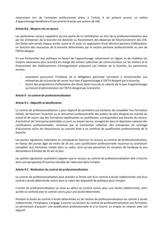 notamment lors de l’entretien professionnel prévu à l’article 6 du présent accord. Le maître
d'apprentissage bénéficiera d'une priorité d'accès aux actions de VAE.
Article 8.6 - Moyens mis en œuvre
Les partenaires sociaux rappellent qu'une partie de la contribution au titre de la professionnalisation due
par les entreprises de la branche est destinée au financement des dépenses de fonctionnement des CFA.
Ces fonds sont versés chaque année, avant le 31 août, en application d'une décision paritaire d'affectation,
en fonction des ressources de la branche déterminées par la section paritaire professionnelle au sein de
l'OPCA désigné.
En vue d'intensifier leur politique en faveur de l'apprentissage, notamment en région, et de mobiliser les
moyens nécessaires pour prendre en charge des actions collectives de communication sur les métiers et le
financement des établissements d'enseignement préparant aux métiers de la branche, les partenaires
sociaux :
- souhaitent poursuivre l’initiative de la délégation patronale consistant à recommander aux
entreprises de la branche de verser leur taxe d'apprentissage à l'OCTA désigné par la branche,
- feront des propositions d'affectation des fonds libres issus de la collecte de la taxe d'apprentissage
au Conseil d'administration de l'OCTA désigné par la branche.
Article 9 - Le contrat de professionnalisation
Article 9.1 - Objectifs et bénéficiaires
Le contrat de professionnalisation a pour objectif de permettre aux titulaires de compléter leur formation
initiale, de favoriser l'insertion ou la réinsertion professionnelle des publics les plus éloignés du marché du
travail et de suivre une des formations diplômantes ou qualifiantes, correspondant aux besoins du secteur
d’activité et de l’entreprise prévisibles à court ou moyen terme, enregistrée dans le répertoire national des
certifications professionnelles, reconnue par la Convention collective des entreprises de courtage
d'assurances et/ou de réassurances ou ouvrant droit à un certificat de qualification professionnelle de la
branche.
Les parties signataires entendent en conséquence favoriser le recours au contrat de professionnalisation,
en faveur des jeunes âgés de moins de 26 ans, sans qualification professionnelle reconnue ou souhaitant
compléter leur formation initiale dans ce cadre, ainsi qu'aux personnes en situation de handicap et aux
demandeurs d'emploi de 26 ans et plus.
Les parties signataires souhaitent rappeler que le recours au contrat de professionnalisation doit s’inscrire
dans une perspective d’insertion durable de l’alternant dans l’emploi.
Article 9.2 - Réalisation du contrat de professionnalisation
Le contrat de professionnalisation peut prendre la forme soit d'un contrat à durée indéterminée soit d'un
contrat à durée déterminée conclu dans le cadre des dispositifs de politique pour l'emploi.
L'action de professionnalisation se situe au début du contrat conclu pour une durée indéterminée, alors
qu'elle se confond avec le contrat conclu pour une durée déterminée.
Pendant la durée du contrat à durée déterminée ou de l'action de professionnalisation du contrat à durée
indéterminée, l'employeur s'engage à assurer au titulaire du contrat de professionnalisation une formation
lui permettant d'acquérir une qualification professionnelle et à lui fournir un emploi en relation avec cet
objectif.
 
