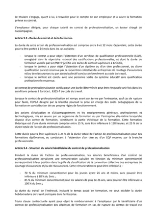 Le titulaire s'engage, quant à lui, à travailler pour le compte de son employeur et à suivre la formation
prévue au contrat.
L'employeur désigne, pour chaque salarié en contrat de professionnalisation, un tuteur chargé de
l'accompagner.
Article 9.3 - Durée du contrat et de la formation
La durée de cette action de professionnalisation est comprise entre 6 et 12 mois. Cependant, cette durée
pourra être portée à 24 mois dans les cas suivants :
- lorsque le contrat a pour objet l'obtention d'un certificat de qualification professionnelle (CQP),
enregistré dans le répertoire national des certifications professionnelles, et dont la durée de
formation validée par la CPNEFP justifie une durée de contrat supérieure à 12 mois,
- lorsque le contrat a pour objet l'obtention d'un diplôme ou d'un titre professionnel, ou d'une
qualification qui est reconnue par la convention collective des entreprises de courtage d'assurances
et/ou de réassurances ou par accord collectif conclu conformément au code du travail,
- lorsque le contrat est conclu avec une personne sortie du système éducatif sans qualification
professionnelle reconnue.
Le contrat de professionnalisation conclu pour une durée déterminée peut être renouvelé une fois dans les
conditions prévues à l'article L. 6325-7 du code du travail.
Lorsque le contrat de professionnalisation est rompu avant son terme par l’entreprise, sauf cas de rupture
pour faute, l’OPCA désigné par la branche poursuit la prise en charge des coûts pédagogiques de la
formation en considération de ses propres règles de fonctionnement.
Les actions d'évaluation et d'accompagnement et les enseignements généraux, professionnels et
technologiques, mis en œuvre par un organisme de formation ou par l'entreprise elle-même lorsqu'elle
dispose d'un centre de formation, constituent la partie théorique de la formation. Cette formation
théorique est d'une durée minimale comprise entre 15 %, sans être inférieure à 150 heures, et 25 % de la
durée totale de l'action de professionnalisation.
Cette durée pourra être supérieure à 25 % de la durée totale de l'action de professionnalisation pour des
formations diplômantes, ou conduisant à l'obtention d'un titre ou d'un CQP reconnu par la branche
professionnelle.
Article 9.4 - Situation du salarié bénéficiaire du contrat de professionnalisation
Pendant la durée de l'action de professionnalisation, les salariés bénéficiaires d'un contrat de
professionnalisation perçoivent une rémunération calculée en fonction du minimum conventionnel
correspondant à leur position dans la grille de classification de la convention collective des entreprises de
courtage d'assurances et/ou de réassurances. Cette rémunération ne peut être inférieur à :
- 70 % du minimum conventionnel pour les jeunes ayant 26 ans et moins, sans pouvoir être
inférieure à 80 % du Smic ;
- 85 % du minimum conventionnel pour les salariés de plus de 26 ans, sans pouvoir être inférieure à
100 % du Smic ;
La durée du travail de l'intéressé, incluant le temps passé en formation, ne peut excéder la durée
hebdomadaire de travail pratiquée dans l'entreprise.
Toute clause contractuelle ayant pour objet le remboursement à l'employeur par le bénéficiaire d'un
contrat de professionnalisation des dépenses de formation en cas de rupture du contrat de travail est
 
