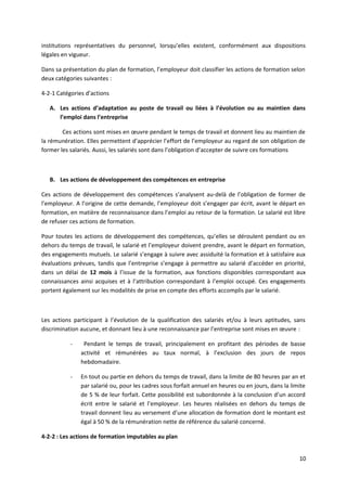 institutions représentatives du personnel, lorsqu’elles existent, conformément aux dispositions
légales en vigueur.
Dans sa présentation du plan de formation, l’employeur doit classifier les actions de formation selon
deux catégories suivantes :
4-2-1 Catégories d’actions
A. Les actions d’adaptation au poste de travail ou liées à l’évolution ou au maintien dans
l’emploi dans l’entreprise
Ces actions sont mises en œuvre pendant le temps de travail et donnent lieu au maintien de
la rémunération. Elles permettent d’apprécier l’effort de l’employeur au regard de son obligation de
former les salariés. Aussi, les salariés sont dans l’obligation d’accepter de suivre ces formations
B. Les actions de développement des compétences en entreprise
Ces actions de développement des compétences s’analysent au-delà de l’obligation de former de
l’employeur. A l’origine de cette demande, l’employeur doit s’engager par écrit, avant le départ en
formation, en matière de reconnaissance dans l’emploi au retour de la formation. Le salarié est libre
de refuser ces actions de formation.
Pour toutes les actions de développement des compétences, qu’elles se déroulent pendant ou en
dehors du temps de travail, le salarié et l’employeur doivent prendre, avant le départ en formation,
des engagements mutuels. Le salarié s’engage à suivre avec assiduité la formation et à satisfaire aux
évaluations prévues, tandis que l’entreprise s’engage à permettre au salarié d’accéder en priorité,
dans un délai de 12 mois à l’issue de la formation, aux fonctions disponibles correspondant aux
connaissances ainsi acquises et à l’attribution correspondant à l’emploi occupé. Ces engagements
portent également sur les modalités de prise en compte des efforts accomplis par le salarié.
Les actions participant à l’évolution de la qualification des salariés et/ou à leurs aptitudes, sans
discrimination aucune, et donnant lieu à une reconnaissance par l’entreprise sont mises en œuvre :
- Pendant le temps de travail, principalement en profitant des périodes de basse
activité et rémunérées au taux normal, à l’exclusion des jours de repos
hebdomadaire.
- En tout ou partie en dehors du temps de travail, dans la limite de 80 heures par an et
par salarié ou, pour les cadres sous forfait annuel en heures ou en jours, dans la limite
de 5 % de leur forfait. Cette possibilité est subordonnée à la conclusion d’un accord
écrit entre le salarié et l’employeur. Les heures réalisées en dehors du temps de
travail donnent lieu au versement d’une allocation de formation dont le montant est
égal à 50 % de la rémunération nette de référence du salarié concerné.
4-2-2 : Les actions de formation imputables au plan
10
 