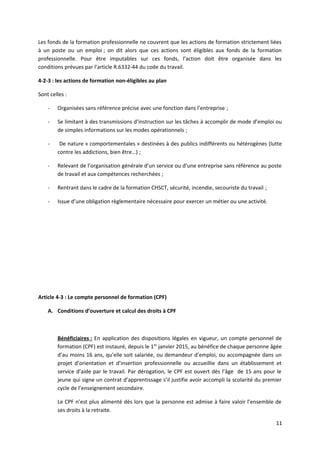 Les fonds de la formation professionnelle ne couvrent que les actions de formation strictement liées
à un poste ou un emploi ; on dit alors que ces actions sont éligibles aux fonds de la formation
professionnelle. Pour être imputables sur ces fonds, l’action doit être organisée dans les
conditions prévues par l’article R.6332-44 du code du travail.
4-2-3 : les actions de formation non-éligibles au plan
Sont celles :
- Organisées sans référence précise avec une fonction dans l’entreprise ;
- Se limitant à des transmissions d’instruction sur les tâches à accomplir de mode d’emploi ou
de simples informations sur les modes opérationnels ;
- De nature « comportementales » destinées à des publics indifférents ou hétérogènes (lutte
contre les addictions, bien être…) ;
- Relevant de l’organisation générale d’un service ou d’une entreprise sans référence au poste
de travail et aux compétences recherchées ;
- Rentrant dans le cadre de la formation CHSCT, sécurité, incendie, secouriste du travail ;
- Issue d’une obligation règlementaire nécessaire pour exercer un métier ou une activité.
Article 4-3 : Le compte personnel de formation (CPF)
A. Conditions d’ouverture et calcul des droits à CPF
Bénéficiaires : En application des dispositions légales en vigueur, un compte personnel de
formation (CPF) est instauré, depuis le 1er
janvier 2015, au bénéfice de chaque personne âgée
d’au moins 16 ans, qu’elle soit salariée, ou demandeur d’emploi, ou accompagnée dans un
projet d’orientation et d’insertion professionnelle ou accueillie dans un établissement et
service d’aide par le travail. Par dérogation, le CPF est ouvert dès l’âge de 15 ans pour le
jeune qui signe un contrat d’apprentissage s’il justifie avoir accompli la scolarité du premier
cycle de l’enseignement secondaire.
Le CPF n’est plus alimenté dès lors que la personne est admise à faire valoir l’ensemble de
ses droits à la retraite.
11
 