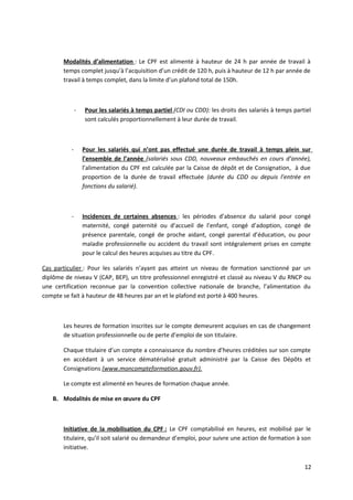 Modalités d’alimentation : Le CPF est alimenté à hauteur de 24 h par année de travail à
temps complet jusqu’à l’acquisition d’un crédit de 120 h, puis à hauteur de 12 h par année de
travail à temps complet, dans la limite d’un plafond total de 150h.
- Pour les salariés à temps partiel (CDI ou CDD): les droits des salariés à temps partiel
sont calculés proportionnellement à leur durée de travail.
- Pour les salariés qui n’ont pas effectué une durée de travail à temps plein sur
l’ensemble de l’année (salariés sous CDD, nouveaux embauchés en cours d’année),
l’alimentation du CPF est calculée par la Caisse de dépôt et de Consignation, à due
proportion de la durée de travail effectuée (durée du CDD ou depuis l’entrée en
fonctions du salarié).
- Incidences de certaines absences : les périodes d’absence du salarié pour congé
maternité, congé paternité ou d’accueil de l’enfant, congé d’adoption, congé de
présence parentale, congé de proche aidant, congé parental d’éducation, ou pour
maladie professionnelle ou accident du travail sont intégralement prises en compte
pour le calcul des heures acquises au titre du CPF.
Cas particulier : Pour les salariés n’ayant pas atteint un niveau de formation sanctionné par un
diplôme de niveau V (CAP, BEP), un titre professionnel enregistré et classé au niveau V du RNCP ou
une certification reconnue par la convention collective nationale de branche, l’alimentation du
compte se fait à hauteur de 48 heures par an et le plafond est porté à 400 heures.
Les heures de formation inscrites sur le compte demeurent acquises en cas de changement
de situation professionnelle ou de perte d’emploi de son titulaire.
Chaque titulaire d’un compte a connaissance du nombre d’heures créditées sur son compte
en accédant à un service dématérialisé gratuit administré par la Caisse des Dépôts et
Consignations (www.moncompteformation.gouv.fr).
Le compte est alimenté en heures de formation chaque année.
B. Modalités de mise en œuvre du CPF
Initiative de la mobilisation du CPF : Le CPF comptabilisé en heures, est mobilisé par le
titulaire, qu’il soit salarié ou demandeur d’emploi, pour suivre une action de formation à son
initiative.
12
 