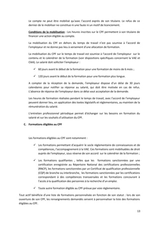 Le compte ne peut être mobilisé qu’avec l’accord exprès de son titulaire. Le refus de ce
dernier de le mobiliser ne constitue ni une faute ni un motif de licenciement.
Conditions de la mobilisation : Les heures inscrites sur le CPF permettent à son titulaire de
financer une action éligible au compte.
La mobilisation du CPF en dehors du temps de travail n’est pas soumise à l’accord de
l’employeur et ne donne pas lieu à versement d’une allocation de formation.
La mobilisation du CPF sur le temps de travail est soumise à l’accord de l’employeur sur le
contenu et le calendrier de la formation (voir dispositions spécifiques concernant la VAE et
CléA). Le salarié doit solliciter l’employeur :
 60 jours avant le début de la formation pour une formation de moins de 6 mois ;
 120 jours avant le début de la formation pour une formation plus longue.
A compter de la réception de la demande, l’employeur dispose d’un délai de 30 jours
calendaires pour notifier sa réponse au salarié, qui doit être motivée en cas de refus.
L’absence de réponse de l’employeur dans ce délai vaut acceptation de la demande.
Les heures de formation réalisées pendant le temps de travail, avec l’accord de l’employeur
peuvent donner lieu, en application des textes législatifs et réglementaires, au maintien de la
rémunération du salarié.
L’entretien professionnel périodique permet d’échanger sur les besoins en formation du
salarié et sur les souhaits d’utilisation du CPF.
C. Formations éligibles au CPF
Les formations éligibles au CPF sont notamment :
 Les formations permettant d’acquérir le socle réglementaire de connaissances et de
compétences, l’accompagnement à la VAE. Ces formations sont mobilisables de droit
auprès de l’employeur, sous réserve de son accord sur le calendrier de la formation ;
 Les formations qualifiantes , telles que les formations sanctionnées par une
certification enregistrée au Répertoire National des certifications professionnelles
(RNCP), les formations sanctionnées par un Certificat de qualification professionnelle
(CQP) de branche ou interbranche, les formations sanctionnées par les certifications
correspondant à des compétences transversales et les formations concourant à
l’accès à la qualification des personnes à la recherche d’un emploi.
 Toute autre formation éligible au CPF prévue par voie réglementaire.
Tout actif bénéficie d’une liste de formations personnalisée en fonction de son statut : lors de son
ouverture de son CPF, les renseignements demandés servent à personnaliser la liste des formations
éligibles au CPF.
13
 