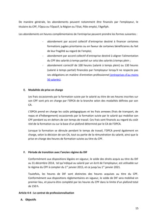 De manière générale, les abondements peuvent notamment être financés par l'employeur, le
titulaire du CPF, l’Opca ou l’Opacif, la Région ou l'Etat, Pôle emploi, l'Agefiph.
Les abondements en heures complémentaires de l'entreprise peuvent prendre les formes suivantes :
- abondement par accord collectif d’entreprise destiné à financer certaines
formations jugées prioritaires ou en faveur de certaines bénéficiaires du fait
de leur fragilité au regard de l'emploi;
- abondement par accord collectif d’entreprise destiné à aligner l'alimentation
du CPF des salariés à temps partiel sur celui des salariés à temps plein ;
- abondement correctif de 100 heures (salarié à temps plein) ou 130 heures
(salarié à temps partiel) financées par l'employeur lorsqu'il ne respecte pas
ses obligations en matière d'entretien professionnel (entreprises d’au moins
50 salariés).
E. Modalités de prise en charge
Les frais occasionnés par la formation suivie par le salarié au titre de ses heures inscrites sur
son CPF sont pris en charge par l’OPCA de la branche selon des modalités définies par son
CA.
L’OPCA prend en charge les coûts pédagogiques et les frais annexes (frais de transport, de
repas et d’hébergement) occasionnés par la formation suivie par le salarié qui mobilise son
CPF pendant ou en dehors de son temps de travail. Ces frais sont financés au regard du coût
réel de la formation ou sur la base d’un plafond déterminé par le CA de l’OPCA.
Lorsque la formation se déroule pendant le temps de travail, l’OPCA prend également en
charge, selon la décision de son CA, tout ou partie de la rémunération du salarié, ainsi que la
prise en charge des heures de formation suivies au titre du CPF.
F. Période de transition avec l’ancien régime du DIF
Conformément aux dispositions légales en vigueur, le solde des droits acquis au titre du DIF
au 31 décembre 2014, tel qu’indiqué au salarié par un écrit de l’employeur, est utilisable sur
le régime du CPF à compter du 1er
janvier 2015, et ce jusqu’au 1er
janvier 2021.
Toutefois, les heures de DIF sont distinctes des heures acquises au titre du CPF.
Conformément aux dispositions réglementaires en vigueur, le solde de DIF sera mobilisé en
premier lieu, et pourra être complété par les heures du CPF dans la limite d’un plafond total
de 150 h.
Article 4-4 : Le contrat de professionnalisation
A. Objectifs
15
 